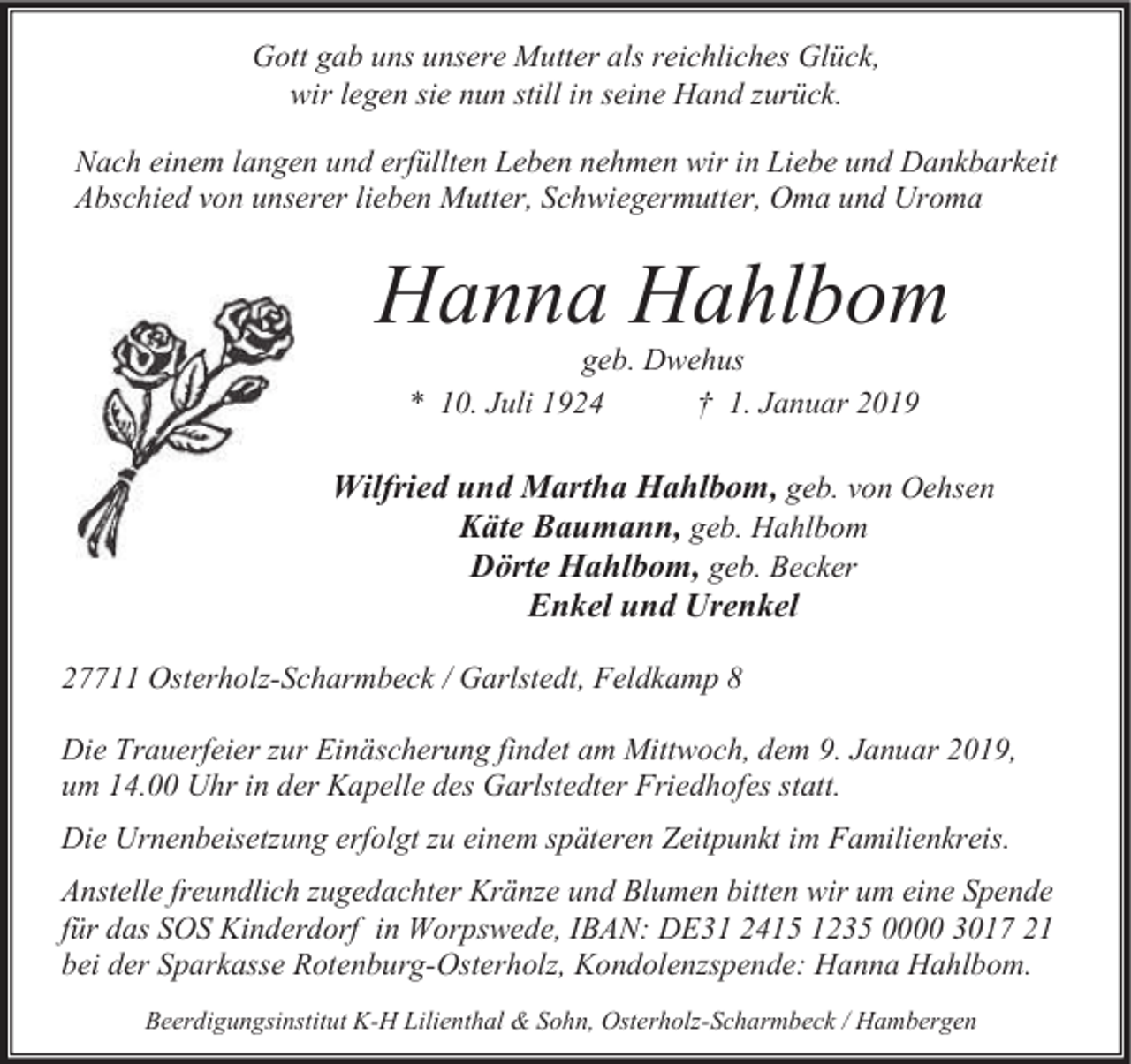 <p>Gott gab uns unsere Mutter als reichliches Glück,<br />wir legen sie nun still in seine Hand zurück.<br />Nach einem langen und erfüllten Leben nehmen wir in Liebe und Dankbarkeit<br />Abschied von unserer lieben Mutter, Schwiegermutter, Oma und Uroma</p><p>Hanna Hahlbom<br />geb. Dwehus<br />* 10. Juli 1924<br />† 1. Januar 2019</p><p>Wilfried und Martha Hahlbom, geb. von Oehsen<br />Käte Baumann, geb. Hahlbom<br />Dörte Hahlbom, geb. Becker<br />Enkel und Urenkel<br />27711 Osterholz-Scharmbeck / Garlstedt, Feldkamp 8<br />Die Trauerfeier zur Einäscherung findet am Mittwoch, dem 9. Januar 2019,<br />um 14.00 Uhr in der Kapelle des Garlstedter Friedhofes statt.<br />Die Urnenbeisetzung erfolgt zu einem späteren Zeitpunkt im Familienkreis.<br />Anstelle freundlich zugedachter Kränze und Blumen bitten wir um eine Spende<br />für das SOS Kinderdorf in Worpswede, IBAN: DE31 2415 1235 0000 3017 21<br />bei der Sparkasse Rotenburg-Osterholz, Kondolenzspende: Hanna Hahlbom.<br />Beerdigungsinstitut K-H Lilienthal &amp; Sohn, Osterholz-Scharmbeck / Hambergen</p>