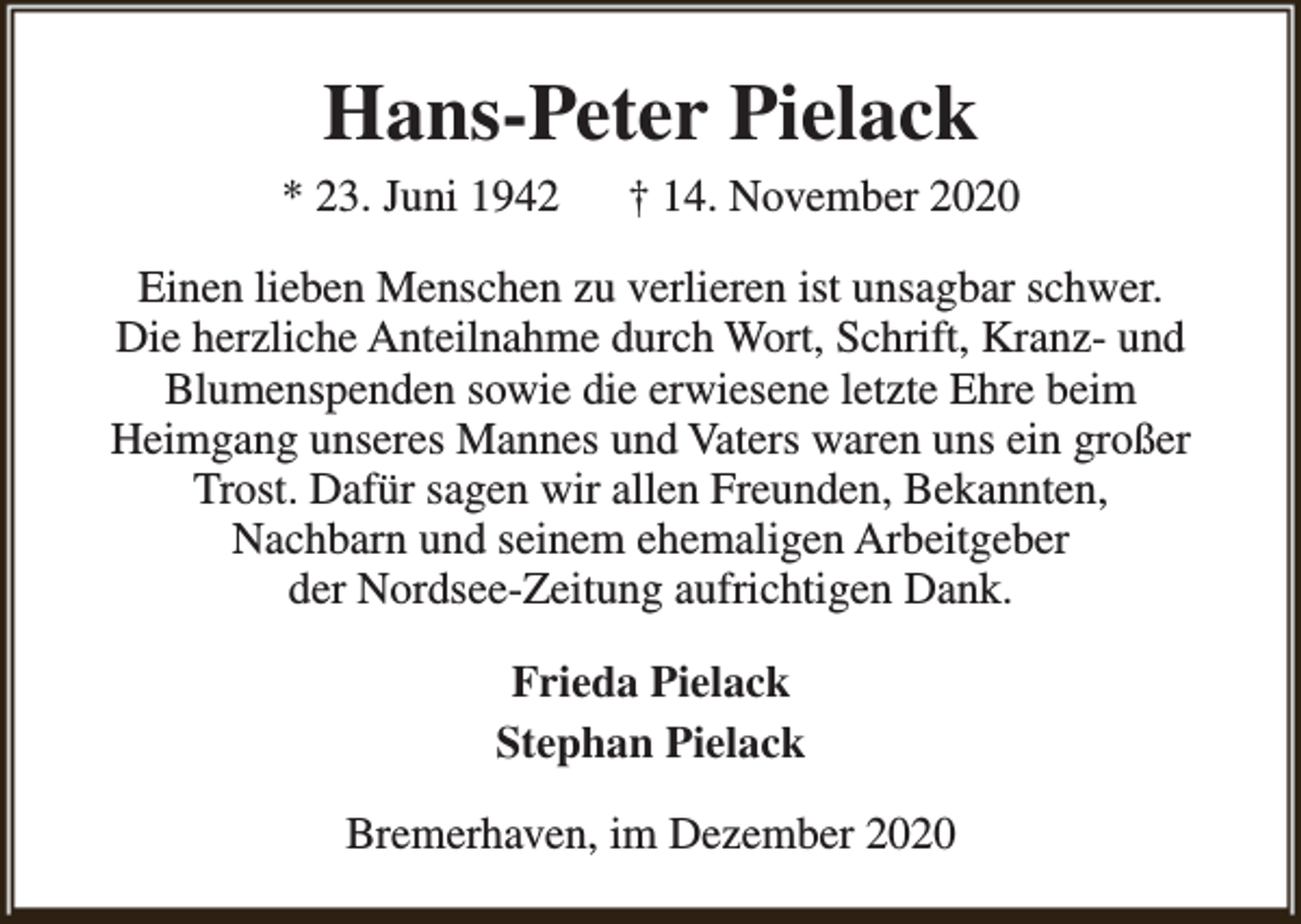 <p>Hans-Peter Pielack<br />* 23. Juni 1942</p><p>† 14. November 2020</p><p>Einen lieben Menschen zu verlieren ist unsagbar schwer.<br />Die herzliche Anteilnahme durch Wort, Schrift, Kranz- und<br />Blumenspenden sowie die erwiesene letzte Ehre beim<br />Heimgang unseres Mannes und Vaters waren uns ein großer<br />Trost. Dafür sagen wir allen Freunden, Bekannten,<br />Nachbarn und seinem ehemaligen Arbeitgeber<br />der Nordsee-Zeitung aufrichtigen Dank.<br />Frieda Pielack<br />Stephan Pielack<br />Bremerhaven, im Dezember 2020</p>