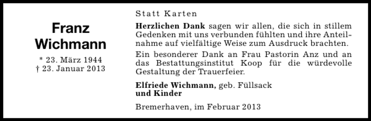 <p>Franz<br />Wichmann<br />* 23. März 1944<br />† 23. Januar 2013</p><p>S t a t t K a rt e n<br />Herzlichen Dank sagen wir allen, die sich in stillem<br />Gedenken mit uns verbunden fühlten und ihre Anteilnahme auf vielfältige Weise zum Ausdruck brachten.<br />Ein besonderer Dank an Frau Pastorin Anz und an<br />das Bestattungsinstitut Koop für die würdevolle<br />Gestaltung der Trauerfeier.<br />Elfriede Wichmann, geb. Füllsack<br />und Kinder<br />Bremerhaven, im Februar 2013</p>