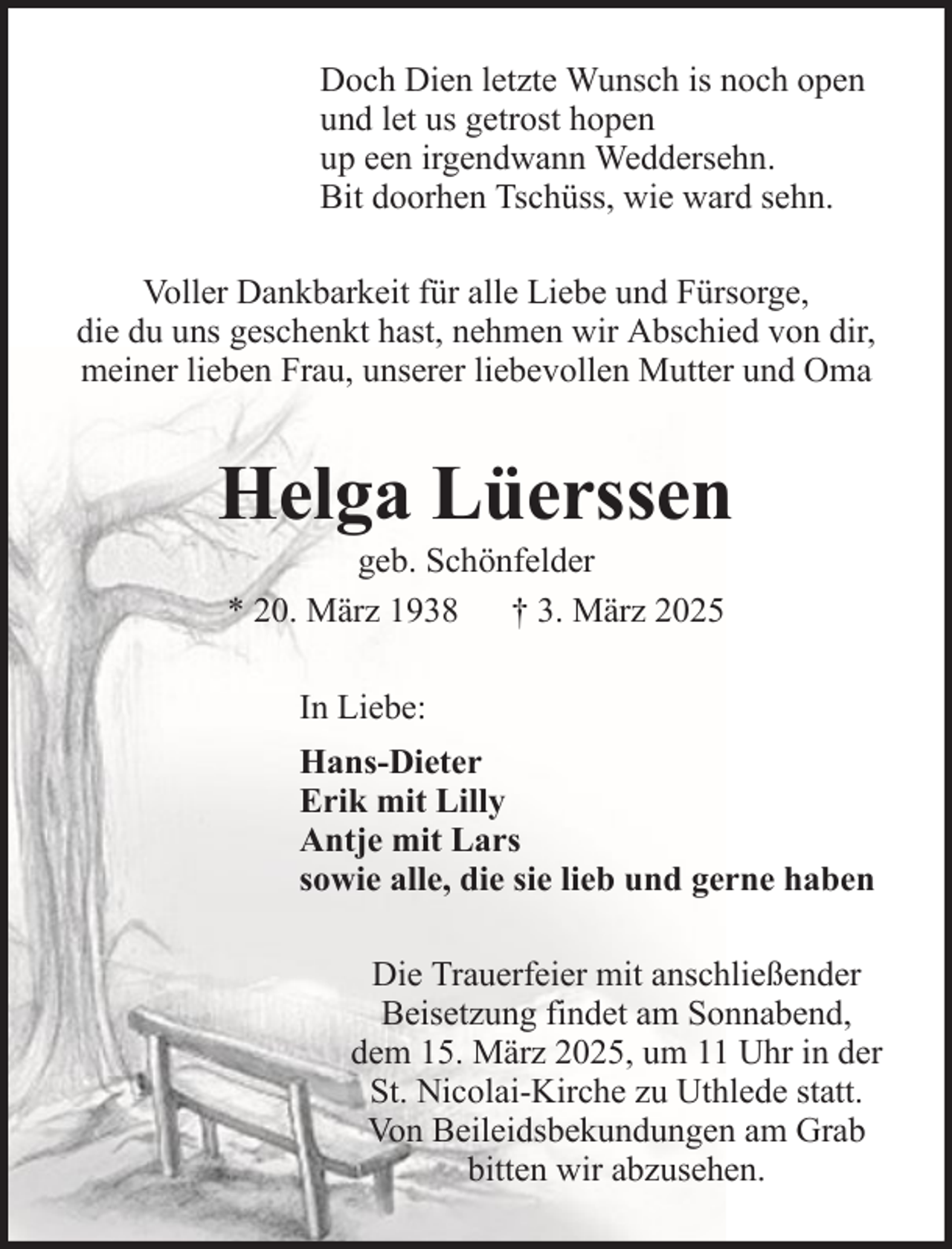 <p>Doch Dien letzte Wunsch is noch open<br />und let us getrost hopen<br />up een irgendwann Weddersehn.<br />Bit doorhen Tschüss, wie ward sehn.<br />Voller Dankbarkeit für alle Liebe und Fürsorge,<br />die du uns geschenkt hast, nehmen wir Abschied von dir,<br />meiner lieben Frau, unserer liebevollen Mutter und Oma</p><p>Helga Lüerssen<br />geb. Schönfelder<br />* 20. März 1938 † 3. März 2025<br />In Liebe:<br />Hans-Dieter<br />Erik mit Lilly<br />Antje mit Lars<br />sowie alle, die sie lieb und gerne haben<br />Die Trauerfeier mit anschließender<br />Beisetzung findet am Sonnabend,<br />dem 15. März 2025, um 11 Uhr in der<br />St. Nicolai-Kirche zu Uthlede statt.<br />Von Beileidsbekundungen am Grab<br />bitten wir abzusehen.</p>
