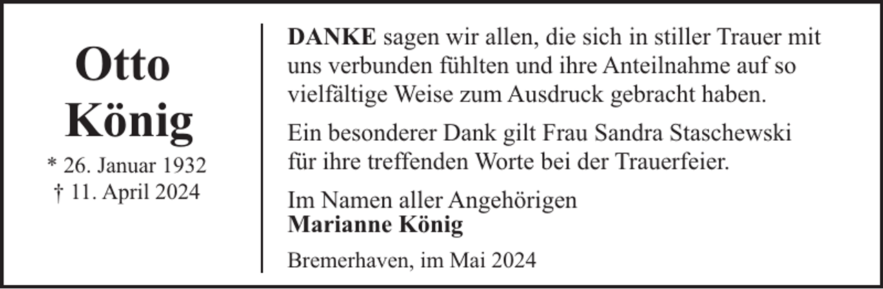<p>Otto<br />König</p><p>* 26. Januar 1932<br />† 11. April 2024</p><p>DANKE sagen wir allen, die sich in stiller Trauer mit<br />uns verbunden fühlten und ihre Anteilnahme auf so<br />vielfältige Weise zum Ausdruck gebracht haben.<br />Ein besonderer Dank gilt Frau Sandra Staschewski<br />für ihre treffenden Worte bei der Trauerfeier.<br />Im Namen aller Angehörigen<br />Marianne König<br />Bremerhaven, im Mai 2024</p>