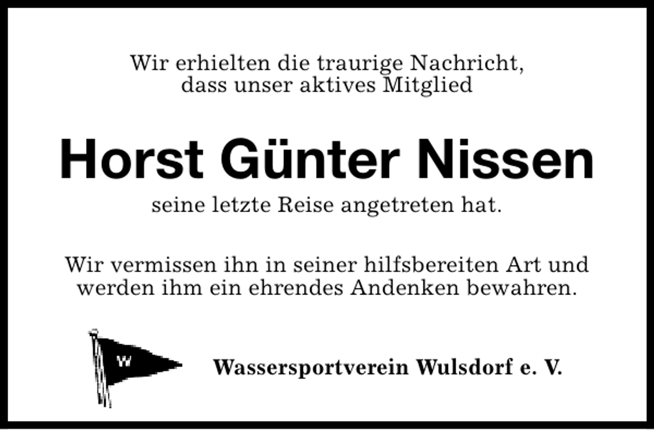 <p>Wir erhielten die traurige Nachricht,<br />dass unser aktives Mitglied</p><p>Horst Günter Nissen<br />seine letzte Reise angetreten hat.</p><p>Wir vermissen ihn in seiner hilfsbereiten Art und<br />werden ihm ein ehrendes Andenken bewahren.<br />Wassersportverein Wulsdorf e. V.</p>