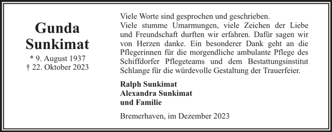 <p>Gunda<br />Sunkimat<br />* 9. August 1937<br />† 22. Oktober 2023</p><p>Viele Worte sind gesprochen und geschrieben.<br />Viele stumme Umarmungen, viele Zeichen der Liebe<br />und Freundschaft durften wir erfahren. Dafür sagen wir<br />von Herzen danke. Ein besonderer Dank geht an die<br />Pflegerinnen für die morgendliche ambulante Pflege des<br />Schiffdorfer Pflegeteams und dem Bestattungsinstitut<br />Schlange für die würdevolle Gestaltung der Trauerfeier.<br />Ralph Sunkimat<br />Alexandra Sunkimat<br />und Familie<br />Bremerhaven, im Dezember 2023</p>