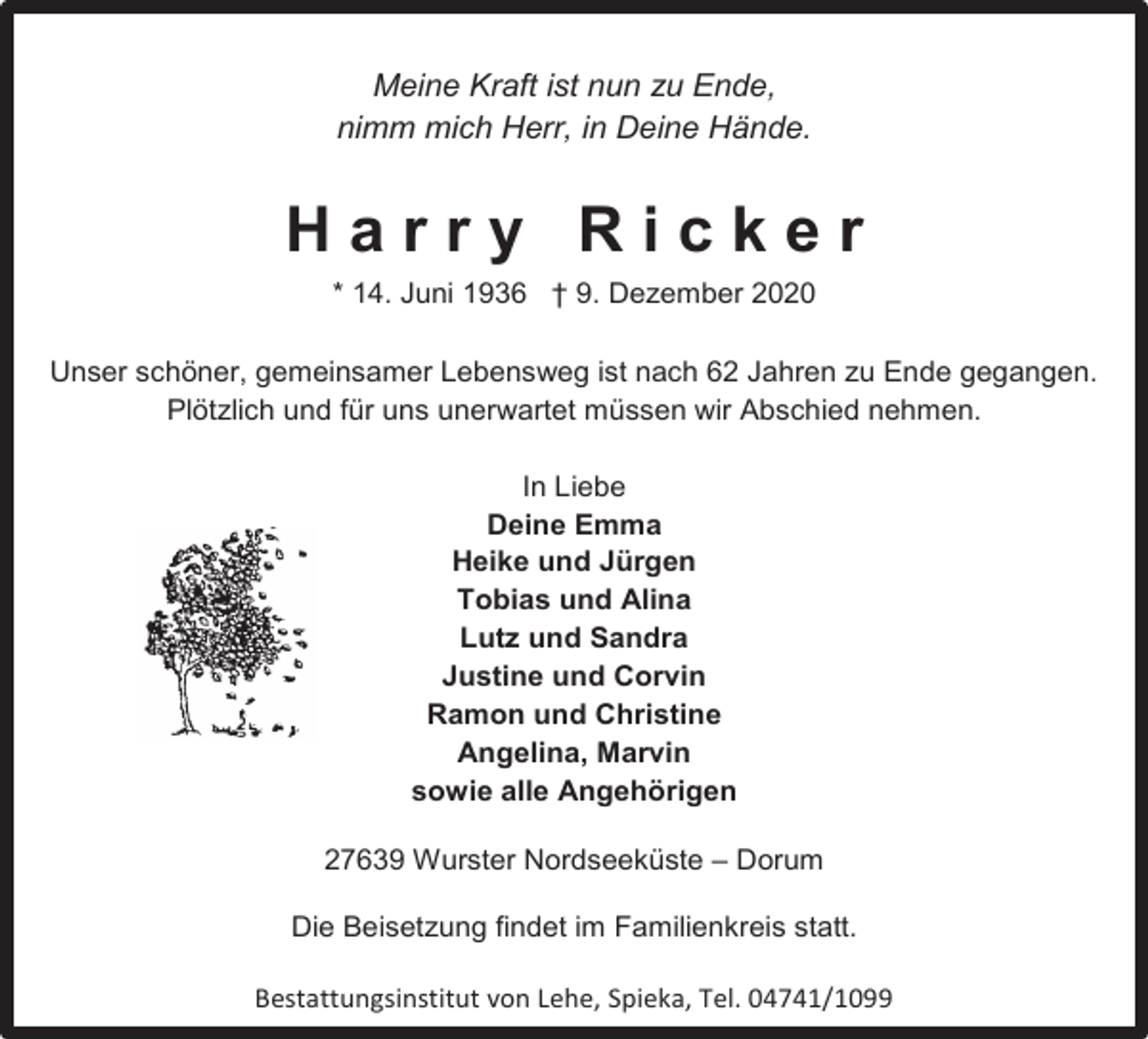 <p>Meine Kraft ist nun zu Ende,<br />nimm mich Herr, in Deine Hände.</p><p>Harry Ricker<br />* 14. Juni 1936 † 9. Dezember 2020<br />Unser schöner, gemeinsamer Lebensweg ist nach 62 Jahren zu Ende gegangen.<br />Plötzlich und für uns unerwartet müssen wir Abschied nehmen.<br />In Liebe<br />Deine Emma<br />Heike und Jürgen<br />Tobias und Alina<br />Lutz und Sandra<br />Justine und Corvin<br />Ramon und Christine<br />Angelina, Marvin<br />sowie alle Angehörigen</p><p>27639 Wurster Nordseeküste – Dorum<br />Die Beisetzung findet im Familienkreis statt.<br />Bestattungsinstitut von Lehe, Spieka, Tel. 04741/1099</p>