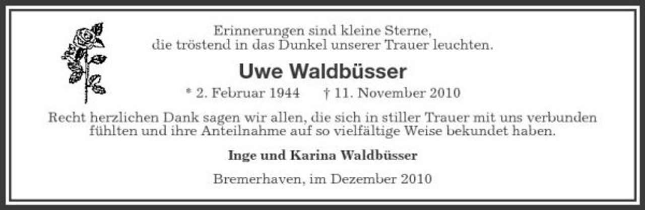 <p>Erinnerungen sind kleine Sterne, die tröstend in das Dunkel unserer Trauer leuchten.</p><p>Uwe Waldbüsser<br />* 2. Februar 1944 † 11. November 2010 Recht herzlichen Dank sagen wir allen, die sich in stiller Trauer mit uns verbunden fühlten und ihre Anteilnahme auf so vielfältige Weise bekundet haben. Inge und Karina Waldbüsser Bremerhaven, im Dezember 2010</p>