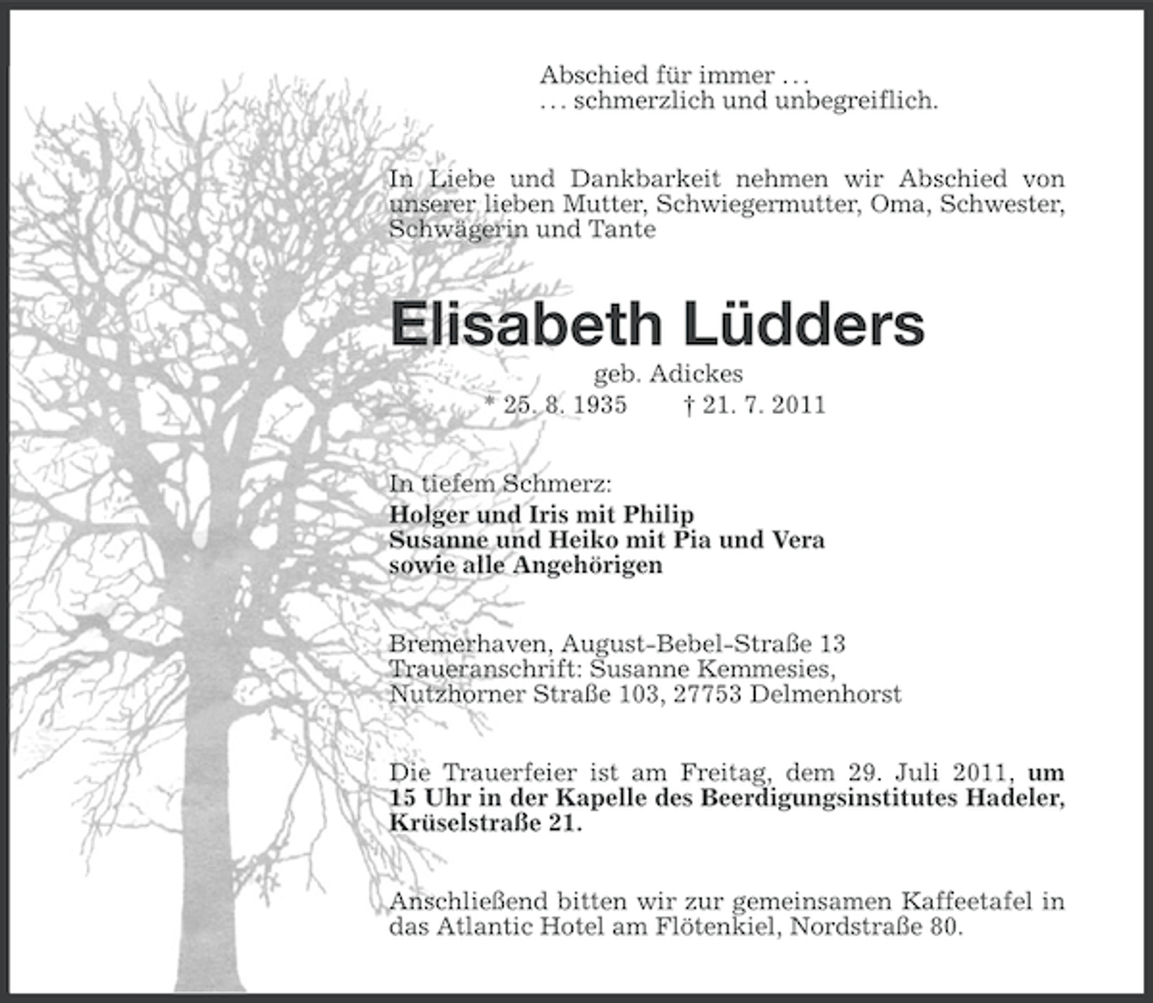 <p>Abschied für immer . . .<br />. . . schmerzlich und unbegreiflich.<br />In Liebe und Dankbarkeit nehmen wir Abschied von<br />unserer lieben Mutter, Schwiegermutter, Oma, Schwester,<br />Schwägerin und Tante</p><p>Elisabeth Lüdders<br />geb. Adickes<br />* 25. 8. 1935<br />† 21. 7. 2011<br />In tiefem Schmerz:<br />Holger und Iris mit Philip<br />Susanne und Heiko mit Pia und Vera<br />sowie alle Angehörigen<br />Bremerhaven, August-Bebel-Straße 13<br />Traueranschrift: Susanne Kemmesies,<br />Nutzhorner Straße 103, 27753 Delmenhorst<br />Die Trauerfeier ist am Freitag, dem 29. Juli 2011, um<br />15 Uhr in der Kapelle des Beerdigungsinstitutes Hadeler,<br />Krüselstraße 21.<br />Anschließend bitten wir zur gemeinsamen Kaffeetafel in<br />das Atlantic Hotel am Flötenkiel, Nordstraße 80.</p>