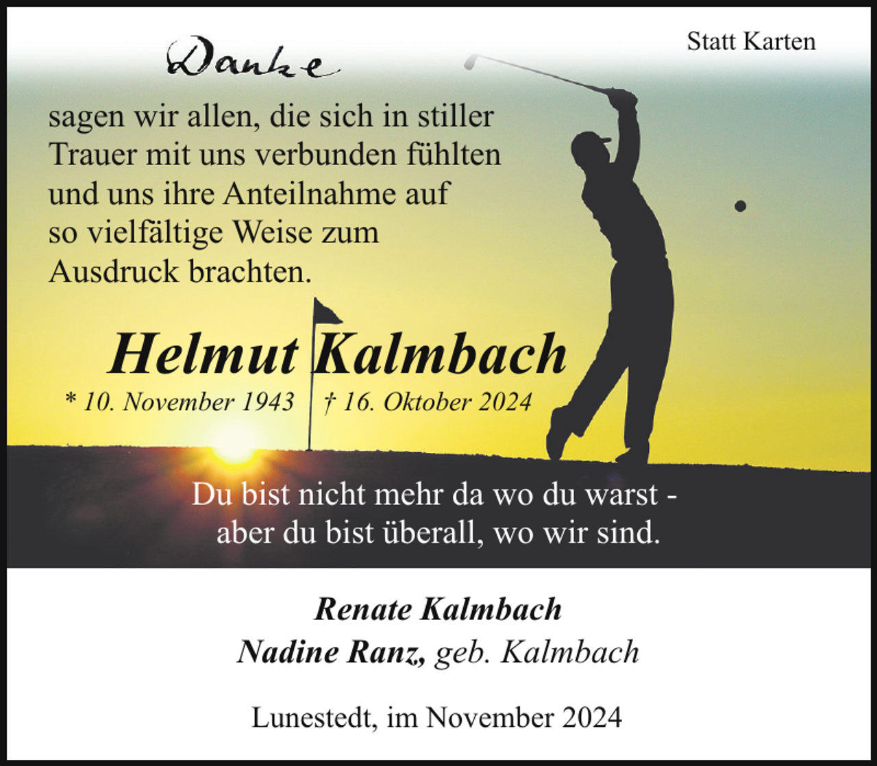 <p>Statt Karten</p><p>sagen wir allen, die sich in stiller<br />Trauer mit uns verbunden fühlten<br />und uns ihre Anteilnahme auf<br />so vielfältige Weise zum<br />Ausdruck brachten.</p><p>Helmut Kalmbach</p><p>* 10. November 1943</p><p>† 16. Oktober 2024</p><p>Du bist nicht mehr da wo du warst aber du bist überall, wo wir sind.<br />Renate Kalmbach<br />Nadine Ranz, geb. Kalmbach<br />Lunestedt, im November 2024</p>