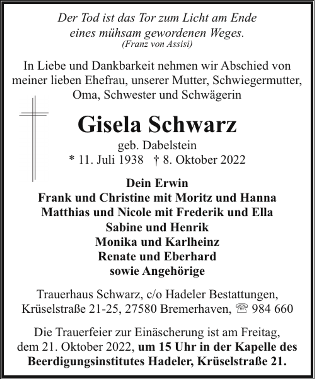 <p>Der Tod ist das Tor zum Licht am Ende<br />eines mühsam gewordenen Weges.<br />(Franz von Assisi)</p><p>In Liebe und Dankbarkeit nehmen wir Abschied von<br />meiner lieben Ehefrau, unserer Mutter, Schwiegermutter,<br />Oma, Schwester und Schwägerin</p><p>Gisela Schwarz</p><p>geb. Dabelstein<br />* 11. Juli 1938 † 8. Oktober 2022<br />Dein Erwin<br />Frank und Christine mit Moritz und Hanna<br />Matthias und Nicole mit Frederik und Ella<br />Sabine und Henrik<br />Monika und Karlheinz<br />Renate und Eberhard<br />sowie Angehörige<br />Trauerhaus Schwarz, c/o Hadeler Bestattungen,<br />Krüselstraße 21-25, 27580 Bremerhaven, ' 984 660<br />Die Trauerfeier zur Einäscherung ist am Freitag,<br />dem 21. Oktober 2022, um 15 Uhr in der Kapelle des<br />Beerdigungsinstitutes Hadeler, Krüselstraße 21.</p>