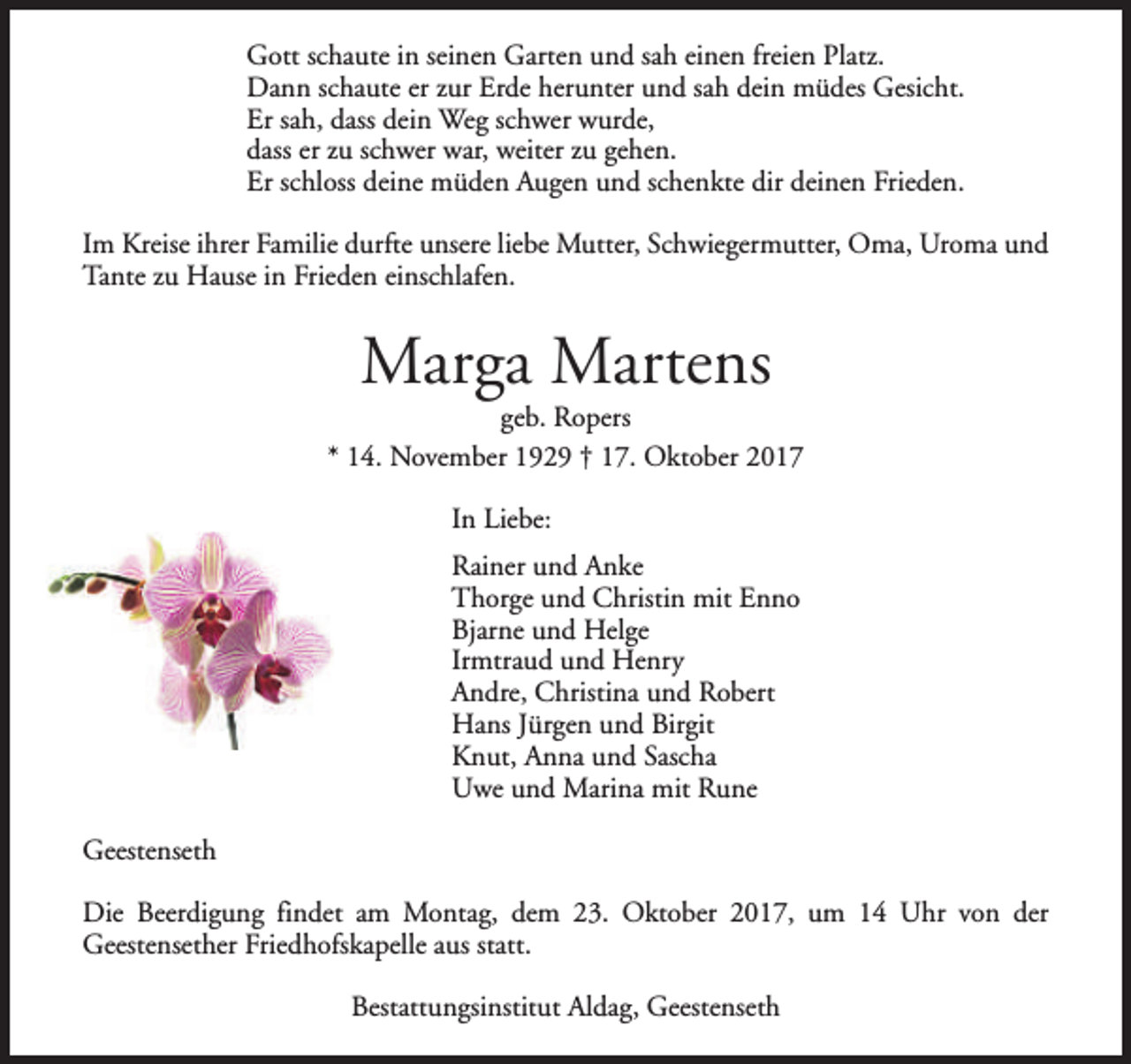 <p>Gott schaute in seinen Garten und sah einen freien Platz.<br />Dann schaute er zur Erde herunter und sah dein müdes Gesicht.<br />Er sah, dass dein Weg schwer wurde,<br />dass er zu schwer war, weiter zu gehen.<br />Er schloss deine müden Augen und schenkte dir deinen Frieden.<br />Im Kreise ihrer Familie durfte unsere liebe Mutter, Schwiegermutter, Oma, Uroma und<br />Tante zu Hause in Frieden einschlafen.</p><p>Marga Martens</p><p>geb. Ropers<br />* 14. November 1929 † 17. Oktober 2017<br />In Liebe:<br />Rainer und Anke<br />Thorge und Christin mit Enno<br />Bjarne und Helge<br />Irmtraud und Henry<br />Andre, Christina und Robert<br />Hans Jürgen und Birgit<br />Knut, Anna und Sascha<br />Uwe und Marina mit Rune<br />Geestenseth<br />Die Beerdigung findet am Montag, dem 23. Oktober 2017, um 14 Uhr von der<br />Geestensether Friedhofskapelle aus statt.<br />Bestattungsinstitut Aldag, Geestenseth</p>