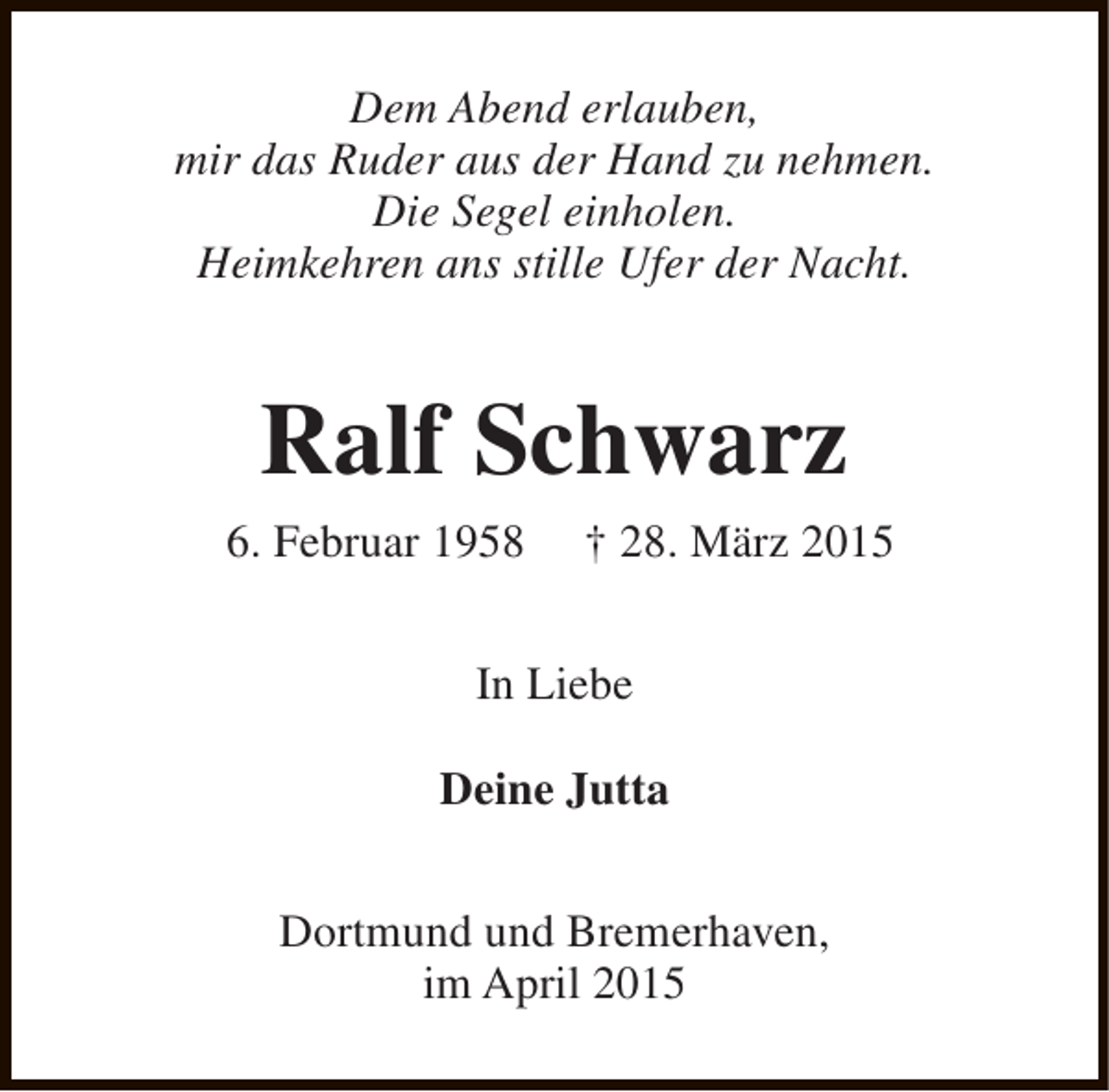 <p>Dem Abend erlauben,<br />mir das Ruder aus der Hand zu nehmen.<br />Die Segel einholen.<br />Heimkehren ans stille Ufer der Nacht.</p><p>Ralf Schwarz<br />6. Februar 1958</p><p>† 28. März 2015</p><p>In Liebe<br />Deine Jutta<br />Dortmund und Bremerhaven,<br />im April 2015</p>