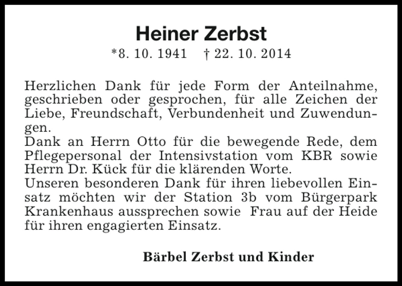 <p>Heiner Zerbst</p><p>*8. 10. 1941</p><p>† 22. 10. 2014</p><p>Herzlichen Dank für jede Form der Anteilnahme,<br />geschrieben oder gesprochen, für alle Zeichen der<br />Liebe, Freundschaft, Verbundenheit und Zuwendungen.<br />Dank an Herrn Otto für die bewegende Rede, dem<br />Pflegepersonal der Intensivstation vom KBR sowie<br />Herrn Dr. Kück für die klärenden Worte.<br />Unseren besonderen Dank für ihren liebevollen Einsatz möchten wir der Station 3b vom Bürgerpark<br />Krankenhaus aussprechen sowie Frau auf der Heide<br />für ihren engagierten Einsatz.<br />Bärbel Zerbst und Kinder</p>
