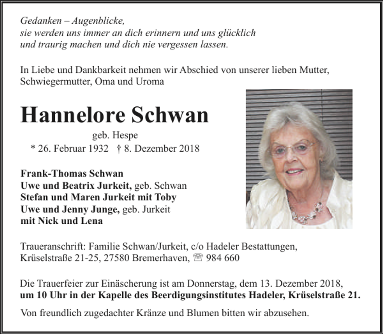 <p>Gedanken – Augenblicke,<br />sie werden uns immer an dich erinnern und uns glücklich<br />und traurig machen und dich nie vergessen lassen.<br />In Liebe und Dankbarkeit nehmen wir Abschied von unserer lieben Mutter,<br />Schwiegermutter, Oma und Uroma</p><p>Hannelore Schwan<br />geb. Hespe<br />* 26. Februar 1932 † 8. Dezember 2018</p><p>Frank-Thomas Schwan<br />Uwe und Beatrix Jurkeit, geb. Schwan<br />Stefan und Maren Jurkeit mit Toby<br />Uwe und Jenny Junge, geb. Jurkeit<br />mit Nick und Lena<br />Traueranschrift: Familie Schwan/Jurkeit, c/o Hadeler Bestattungen,<br />Krüselstraße 21-25, 27580 Bremerhaven, ' 984 660<br />Die Trauerfeier zur Einäscherung ist am Donnerstag, dem 13. Dezember 2018,<br />um 10 Uhr in der Kapelle des Beerdigungsinstitutes Hadeler, Krüselstraße 21.<br />Von freundlich zugedachter Kränze und Blumen bitten wir abzusehen.</p>