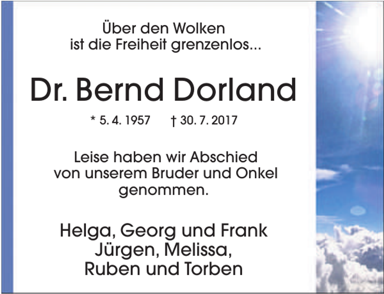<p>Über den Wolken<br />ist die Freiheit grenzenlos...</p><p>Dr. Bernd Dorland<br />* 5. 4. 1957</p><p>† 30. 7. 2017</p><p>Leise haben wir Abschied<br />von unserem Bruder und Onkel<br />genommen.</p><p>Helga, Georg und Frank<br />Jürgen, Melissa,<br />Ruben und Torben</p>