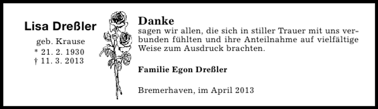 <p>Lisa Dreßler<br />geb. Krause<br />* 21. 2. 1930<br />† 11. 3. 2013</p><p>Danke</p><p>sagen wir allen, die sich in stiller Trauer mit uns verbunden fühlten und ihre Anteilnahme auf vielfältige<br />Weise zum Ausdruck brachten.<br />Familie Egon Dreßler<br />Bremerhaven, im April 2013</p>