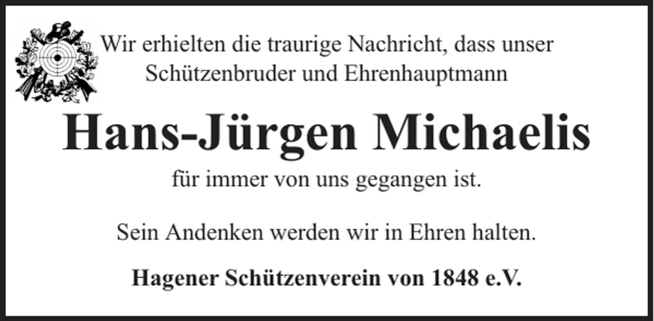 <p>Wir erhielten die traurige Nachricht, dass unser<br />Schützenbruder und Ehrenhauptmann</p><p>Hans-Jürgen Michaelis<br />für immer von uns gegangen ist.</p><p>Sein Andenken werden wir in Ehren halten.<br />Hagener Schützenverein von 1848 e.V.</p>
