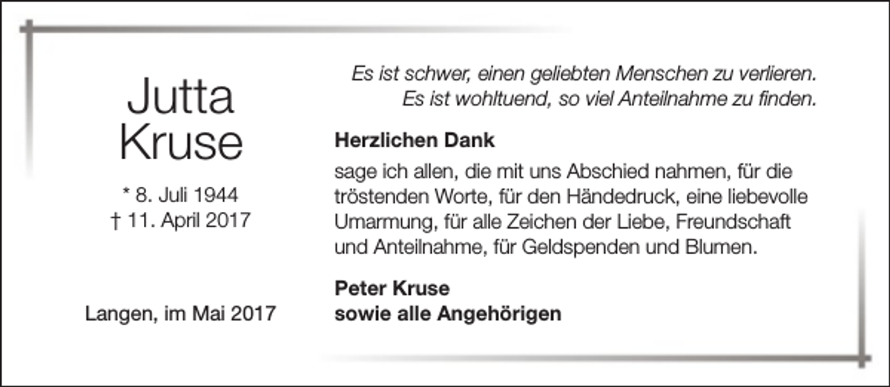 <p>Jutta<br />Kruse<br />* 8. Juli 1944<br />† 11. April 2017</p><p>Langen, im Mai 2017</p><p>Es ist schwer, einen geliebten Menschen zu verlieren.<br />Es ist wohltuend, so viel Anteilnahme zu finden.<br />Herzlichen Dank<br />sage ich allen, die mit uns Abschied nahmen, für die<br />tröstenden Worte, für den Händedruck, eine liebevolle<br />Umarmung, für alle Zeichen der Liebe, Freundschaft<br />und Anteilnahme, für Geldspenden und Blumen.<br />Peter Kruse<br />sowie alle Angehörigen</p>