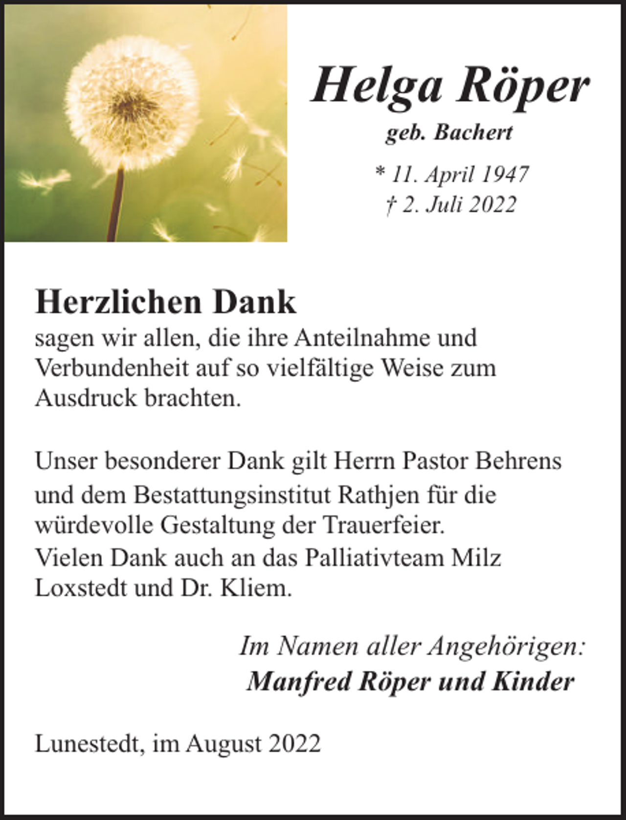 <p>Helga Röper<br />geb. Bachert</p><p>* 11. April 1947<br />† 2. Juli 2022</p><p>Herzlichen Dank</p><p>sagen wir allen, die ihre Anteilnahme und<br />Verbundenheit auf so vielfältige Weise zum<br />Ausdruck brachten.<br />Unser besonderer Dank gilt Herrn Pastor Behrens<br />und dem Bestattungsinstitut Rathjen für die<br />würdevolle Gestaltung der Trauerfeier.<br />Vielen Dank auch an das Palliativteam Milz<br />Loxstedt und Dr. Kliem.</p><p>Im Namen aller Angehörigen:<br />Manfred Röper und Kinder<br />Lunestedt, im August 2022</p>