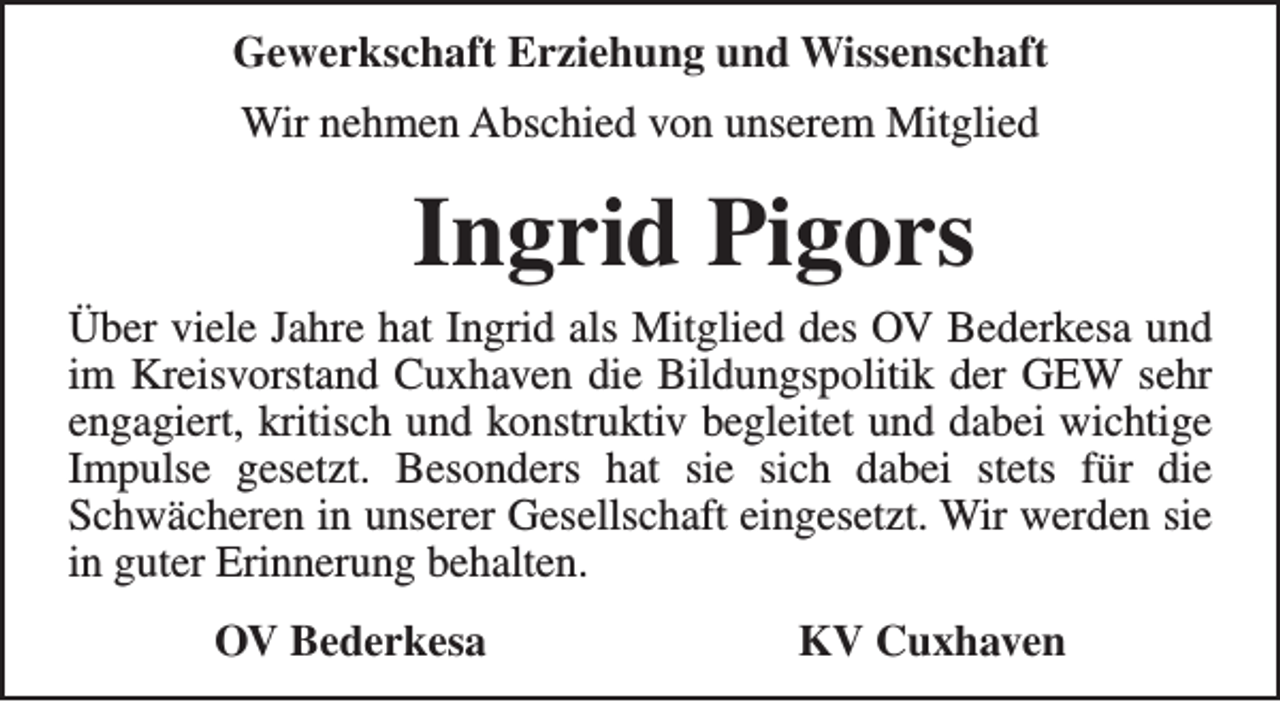 <p>Gewerkschaft Erziehung und Wissenschaft<br />Wir nehmen Abschied von unserem Mitglied</p><p>Ingrid Pigors<br />Über viele Jahre hat Ingrid als Mitglied des OV Bederkesa und<br />im Kreisvorstand Cuxhaven die Bildungspolitik der GEW sehr<br />engagiert, kritisch und konstruktiv begleitet und dabei wichtige<br />Impulse gesetzt. Besonders hat sie sich dabei stets für die<br />Schwächeren in unserer Gesellschaft eingesetzt. Wir werden sie<br />in guter Erinnerung behalten.<br />OV Bederkesa</p><p>KV Cuxhaven</p>