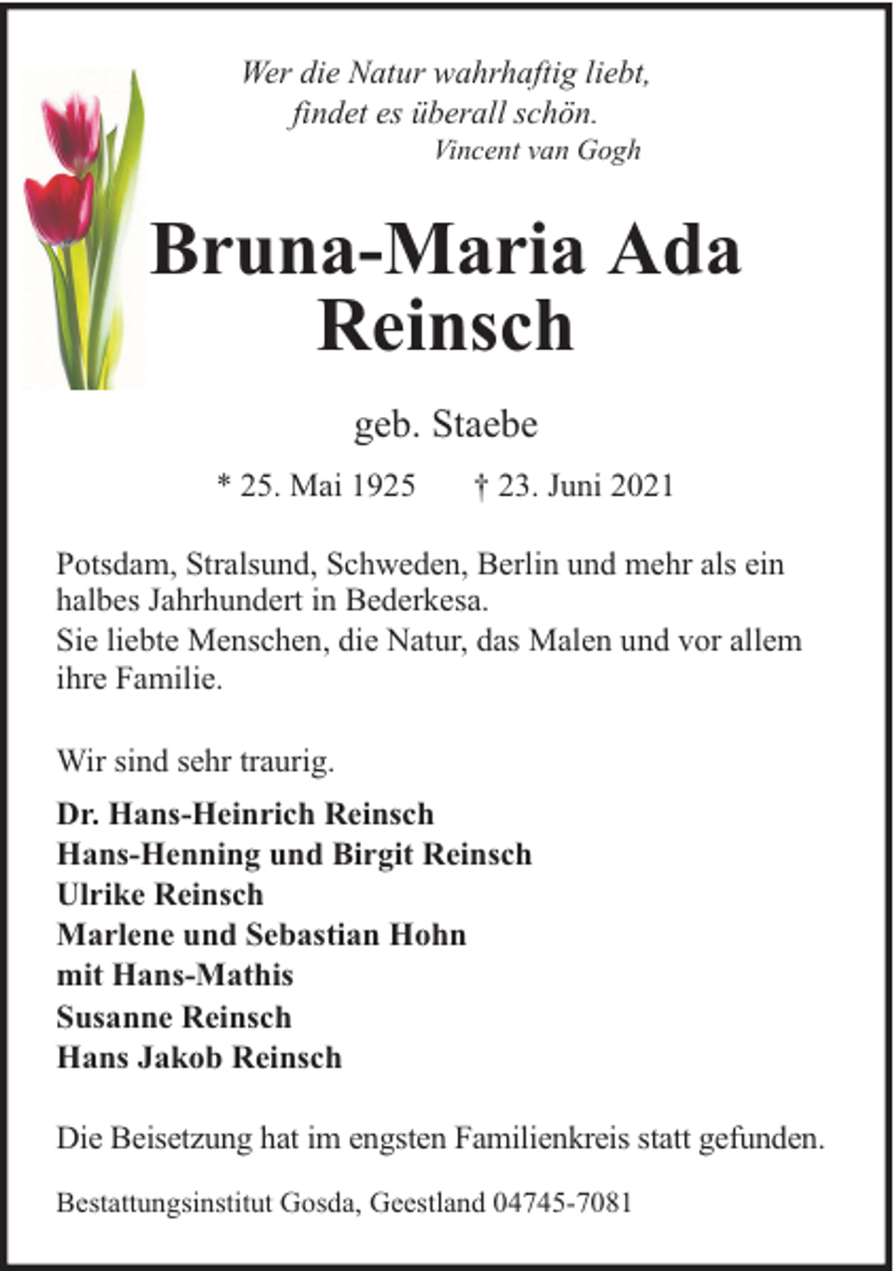 <p>Wer die Natur wahrhaftig liebt,<br />findet es überall schön.<br />Vincent van Gogh</p><p>Bruna-Maria Ada<br />Reinsch<br />geb. Staebe<br />* 25. Mai 1925</p><p>† 23. Juni 2021</p><p>Potsdam, Stralsund, Schweden, Berlin und mehr als ein<br />halbes Jahrhundert in Bederkesa.<br />Sie liebte Menschen, die Natur, das Malen und vor allem<br />ihre Familie.<br />Wir sind sehr traurig.<br />Dr. Hans-Heinrich Reinsch<br />Hans-Henning und Birgit Reinsch<br />Ulrike Reinsch<br />Marlene und Sebastian Hohn<br />mit Hans-Mathis<br />Susanne Reinsch<br />Hans Jakob Reinsch<br />Die Beisetzung hat im engsten Familienkreis statt gefunden.<br />Bestattungsinstitut Gosda, Geestland 04745-7081</p>