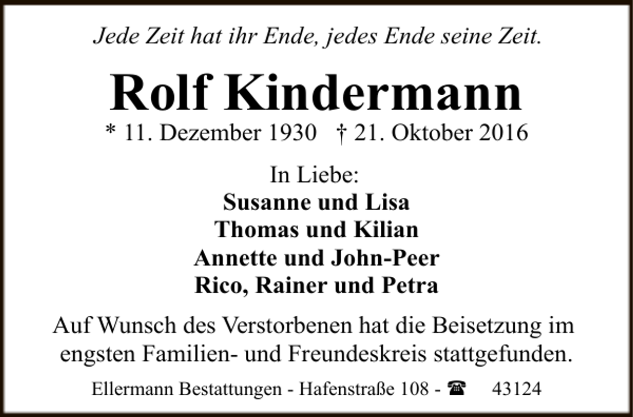 <p>Jede Zeit hat ihr Ende, jedes Ende seine Zeit.</p><p>Rolf Kindermann</p><p>* 11. Dezember 1930 † 21. Oktober 2016<br />In Liebe:<br />Susanne und Lisa<br />Thomas und Kilian<br />Annette und John-Peer<br />Rico, Rainer und Petra<br />Auf Wunsch des Verstorbenen hat die Beisetzung im<br />engsten Familien- und Freundeskreis stattgefunden.<br />Ellermann Bestattungen - Hafenstraße 108 - (</p><p>43124</p>