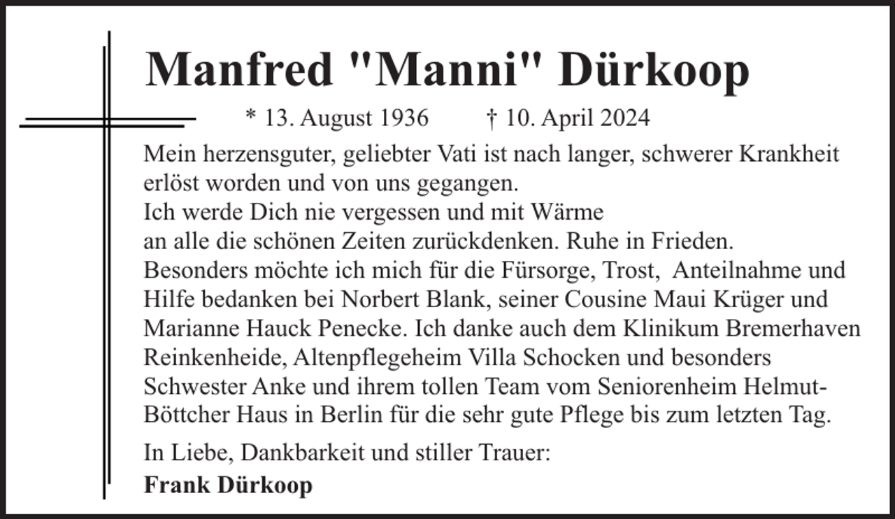 <p>Manfred "Manni" Dürkoop</p><p>* 13. August 1936<br />† 10. April 2024<br />Mein herzensguter, geliebter Vati ist nach langer, schwerer Krankheit<br />erlöst worden und von uns gegangen.<br />Ich werde Dich nie vergessen und mit Wärme<br />an alle die schönen Zeiten zurückdenken. Ruhe in Frieden.<br />Besonders möchte ich mich für die Fürsorge, Trost, Anteilnahme und<br />Hilfe bedanken bei Norbert Blank, seiner Cousine Maui Krüger und<br />Marianne Hauck Penecke. Ich danke auch dem Klinikum Bremerhaven<br />Reinkenheide, Altenpflegeheim Villa Schocken und besonders<br />Schwester Anke und ihrem tollen Team vom Seniorenheim HelmutBöttcher Haus in Berlin für die sehr gute Pflege bis zum letzten Tag.<br />In Liebe, Dankbarkeit und stiller Trauer:<br />Frank Dürkoop</p>