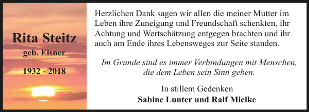 <p>Rita Steitz<br />geb. Elsner</p><p>1932 - 2018</p><p>Herzlichen Dank sagen wir allen die meiner Mutter im<br />Leben ihre Zuneigung und Freundschaft schenkten, ihr<br />Achtung und Wertschätzung entgegen brachten und ihr<br />auch am Ende ihres Lebensweges zur Seite standen.<br />Im Grunde sind es immer Verbindungen mit Menschen,<br />die dem Leben sein Sinn geben.<br />In stillem Gedenken<br />Sabine Lunter und Ralf Mielke</p>