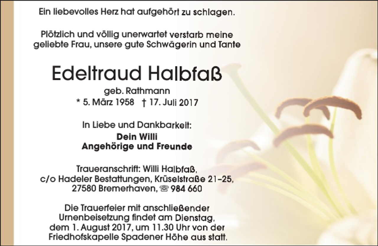 <p>Ein liebevolles Herz hat aufgehört zu schlagen.<br />Plötzlich und völlig unerwartet verstarb meine<br />geliebte Frau, unsere gute Schwä<br />ägerin und Tante</p>
<p>Edeltraud Halbfaß<br />geb. Rathmann<br />* 5. März 1958 † 17. Juli 2017<br />In Liebe und Dankbarrkeit:<br />Dein Willi<br />unde<br />Angehörige und Freu<br />Traueranschrift: Willi Halbfaß,<br />c/o Hadeler Bestattungen, Krüse<br />elstraße 21–25,<br />27580 Bremerhaven, s 984 660<br />Die Trauerfeier mit anschließender<br />Urnenbeisetzung findet am Dienstag,<br />dem 1. August 2017, um 11.30 Uhr von der<br />Friedhofskapelle Spadener Hö<br />öhe aus statt.</p>