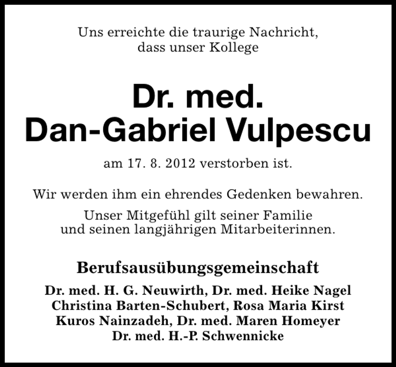 <p>Uns erreichte die traurige Nachricht,<br />dass unser Kollege</p><p>Dr. med.<br />Dan-Gabriel Vulpescu<br />am 17. 8. 2012 verstorben ist.<br />Wir werden ihm ein ehrendes Gedenken bewahren.<br />Unser Mitgefühl gilt seiner Familie<br />und seinen langjährigen Mitarbeiterinnen.</p><p>Berufsausübungsgemeinschaft<br />Dr. med. H. G. Neuwirth, Dr. med. Heike Nagel<br />Christina Barten-Schubert, Rosa Maria Kirst<br />Kuros Nainzadeh, Dr. med. Maren Homeyer<br />Dr. med. H.-P. Schwennicke</p>