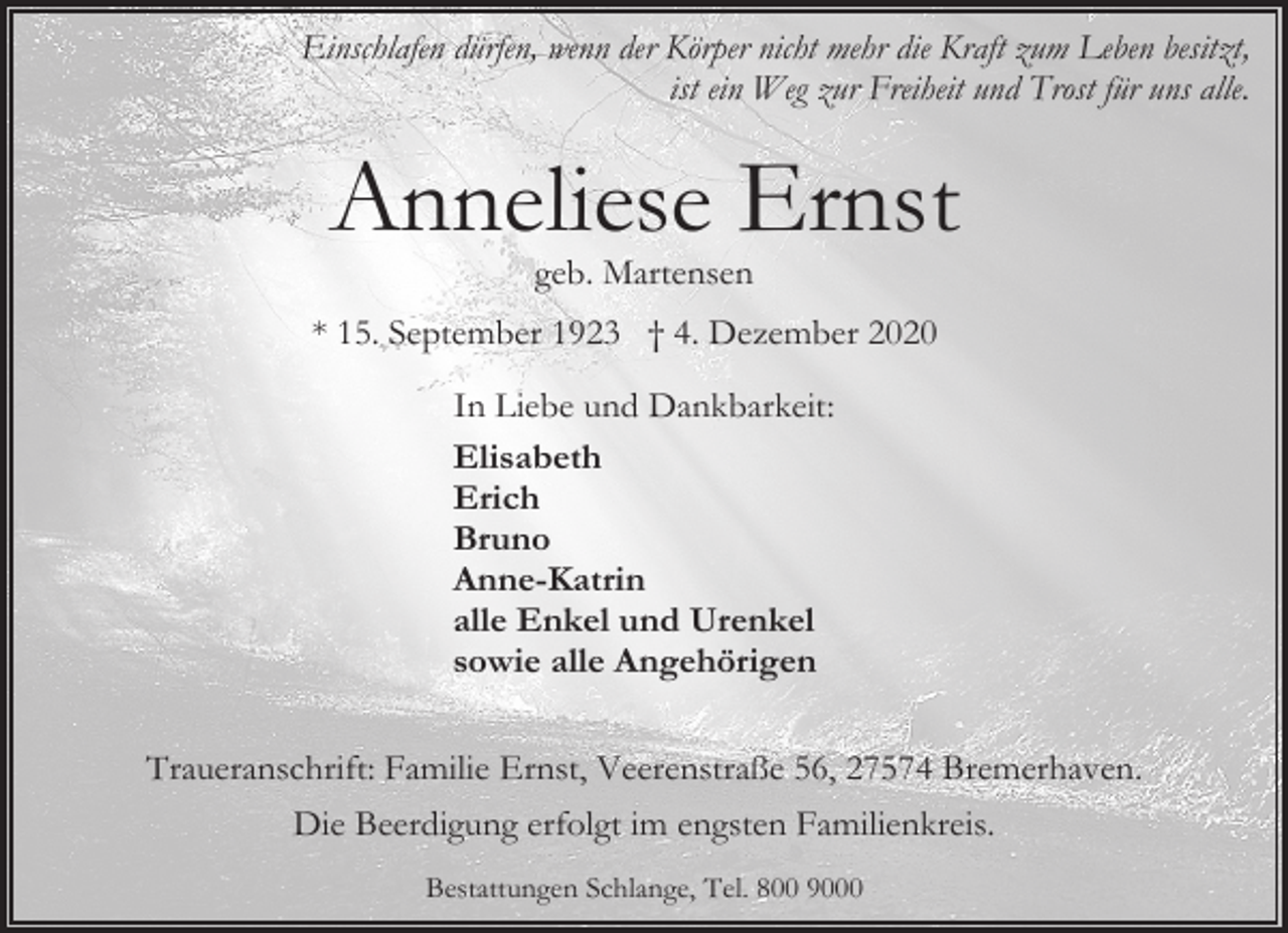 <p>Einschlafen dürfen, wenn der Körper nicht mehr die Kraft zum Leben besitzt,<br />ist ein Weg zur Freiheit und Trost für uns alle.</p><p>Anneliese Ernst<br />geb. Martensen</p><p>* 15. September 1923 † 4. Dezember 2020<br />In Liebe und Dankbarkeit:<br />Elisabeth<br />Erich<br />Bruno<br />Anne-Katrin<br />alle Enkel und Urenkel<br />sowie alle Angehörigen<br />Traueranschrift: Familie Ernst, Veerenstraße 56, 27574 Bremerhaven.<br />Die Beerdigung erfolgt im engsten Familienkreis.<br />Bestattungen Schlange, Tel. 800 9000</p>