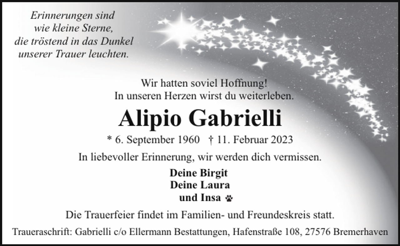 <p>Erinnerungen sind<br />wie kleine Sterne,<br />die tröstend in das Dunkel<br />unserer Trauer leuchten.<br />Wir hatten soviel Hoffnung!<br />In unseren Herzen wirst du weiterleben.</p><p>Alipio Gabrielli</p><p>* 6. September 1960 † 11. Februar 2023<br />In liebevoller Erinnerung, wir werden dich vermissen.<br />Deine Birgit<br />Deine Laura<br />und Insa<br />Die Trauerfeier findet im Familien- und Freundeskreis statt.<br />Traueraschrift: Gabrielli c/o Ellermann Bestattungen, Hafenstraße 108, 27576 Bremerhaven</p>