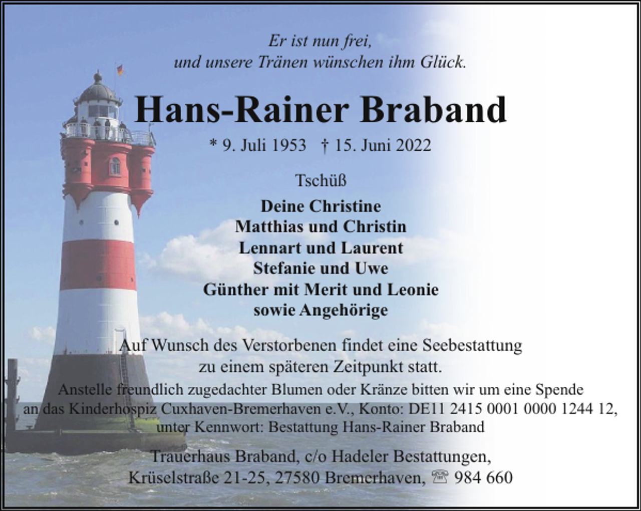 <p>Er ist nun frei,<br />und unsere Tränen wünschen ihm Glück.</p><p>Hans-Rainer Braband<br />* 9. Juli 1953 † 15. Juni 2022</p><p>Tschüß<br />Deine Christine<br />Matthias und Christin<br />Lennart und Laurent<br />Stefanie und Uwe<br />Günther mit Merit und Leonie<br />sowie Angehörige<br />Auf Wunsch des Verstorbenen findet eine Seebestattung<br />zu einem späteren Zeitpunkt statt.<br />Anstelle freundlich zugedachter Blumen oder Kränze bitten wir um eine Spende<br />an das Kinderhospiz Cuxhaven-Bremerhaven e.V., Konto: DE11 2415 0001 0000 1244 12,<br />unter Kennwort: Bestattung Hans-Rainer Braband</p><p>Trauerhaus Braband, c/o Hadeler Bestattungen,<br />Krüselstraße 21-25, 27580 Bremerhaven, ' 984 660</p>