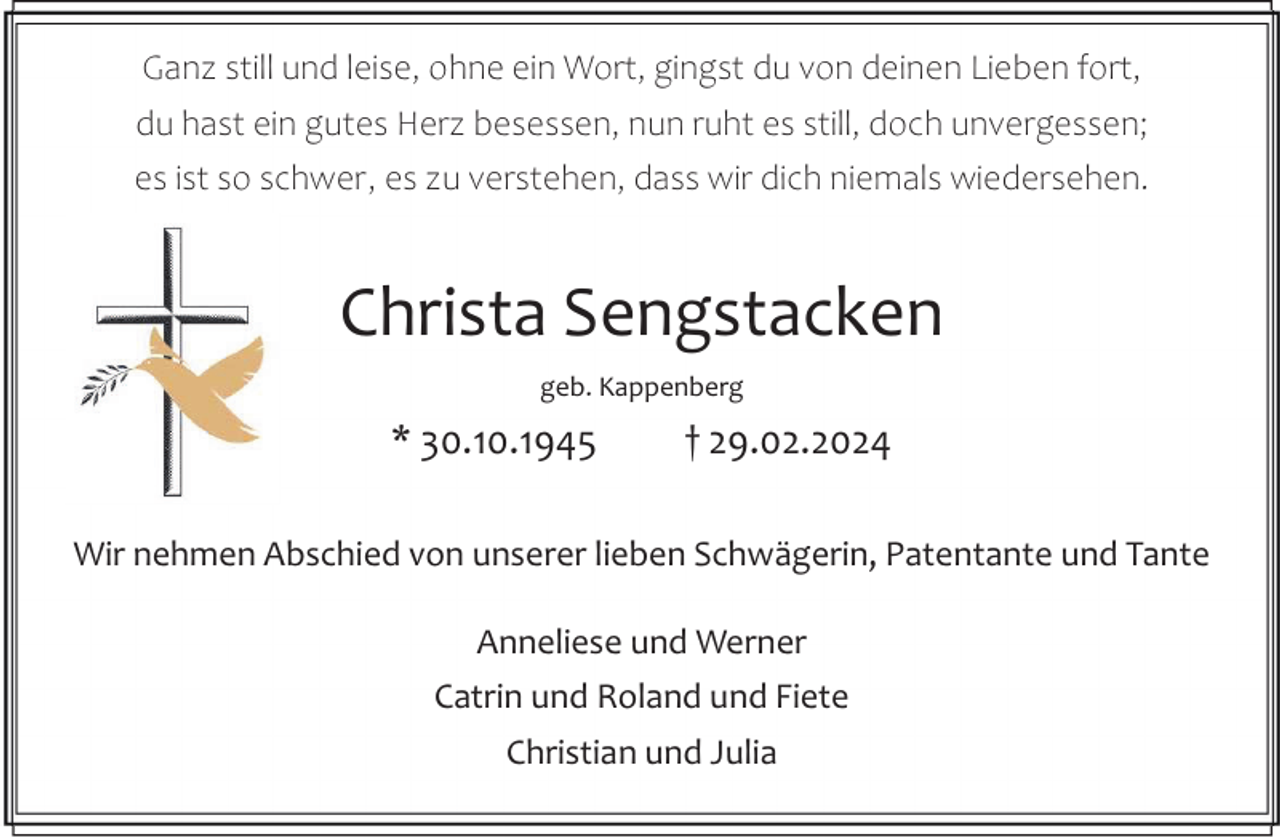 <p>Ganz still und leise, ohne ein Wort, gingst du von deinen Lieben fort,<br />du hast ein gutes Herz besessen, nun ruht es still, doch unvergessen;<br />es ist so schwer, es zu verstehen, dass wir dich niemals wiedersehen.</p><p>Christa Sengstacken<br />geb. Kappenberg</p><p>* 30.10.1945</p><p>† 29.02.2024</p><p>Wir nehmen Abschied von unserer lieben Schwägerin, Patentante und Tante<br />Anneliese und Werner<br />Catrin und Roland und Fiete<br />Christian und Julia</p>