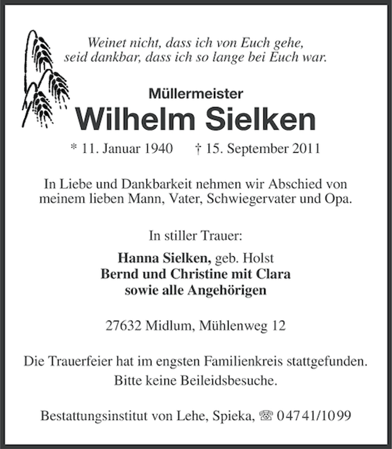 <p>Weinet nicht, dass ich von Euch gehe,<br />seid dankbar, dass ich so lange bei Euch war.<br />Müllermeister</p><p>Wilhelm Sielken<br />* 11. Januar 1940</p><p>† 15. September 2011</p><p>In Liebe und Dankbarkeit nehmen wir Abschied von<br />meinem lieben Mann, Vater, Schwiegervater und Opa.<br />In stiller Trauer:<br />Hanna Sielken, geb. Holst<br />Bernd und Christine mit Clara<br />sowie alle Angehörigen<br />27632 Midlum, Mühlenweg 12<br />Die Trauerfeier hat im engsten Familienkreis stattgefunden.<br />Bitte keine Beileidsbesuche.<br />Bestattungsinstitut von Lehe, Spieka, 0 47 41/10 99</p>