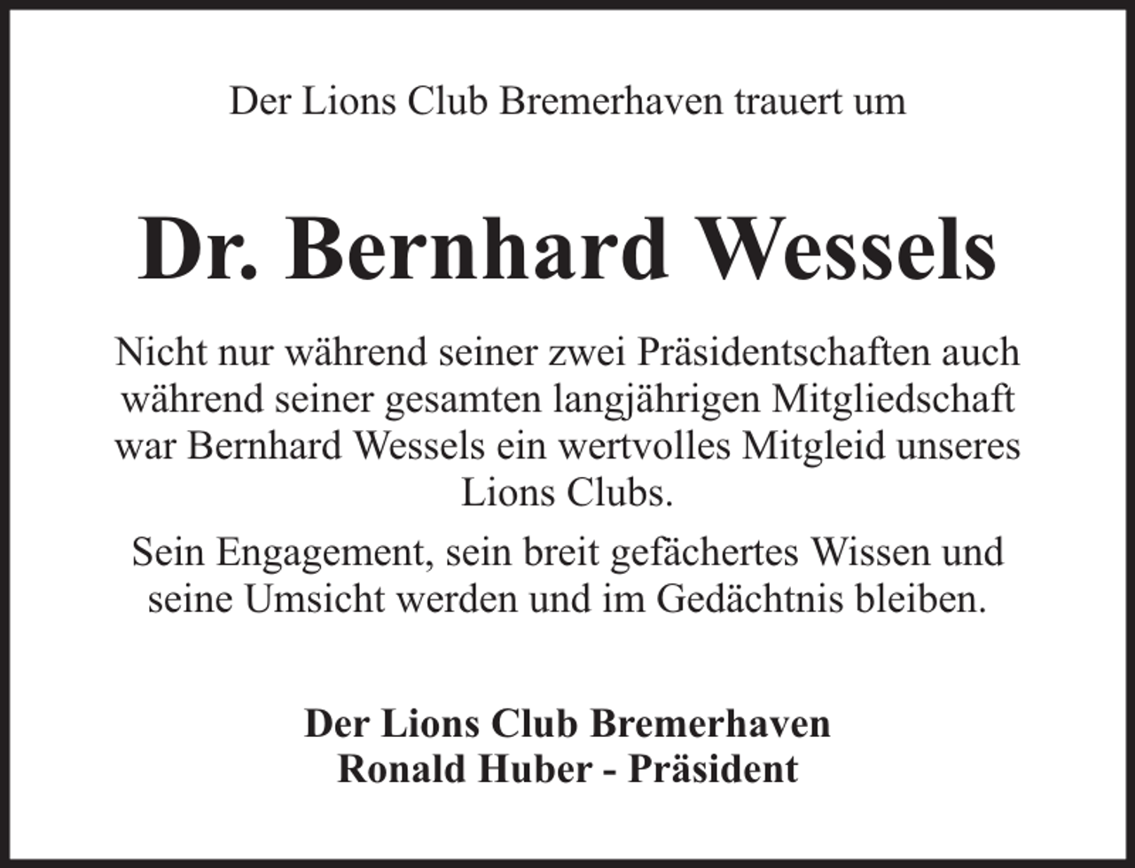 <p>Der Lions Club Bremerhaven trauert um</p><p>Dr. Bernhard Wessels<br />Nicht nur während seiner zwei Präsidentschaften auch<br />während seiner gesamten langjährigen Mitgliedschaft<br />war Bernhard Wessels ein wertvolles Mitgleid unseres<br />Lions Clubs.<br />Sein Engagement, sein breit gefächertes Wissen und<br />seine Umsicht werden und im Gedächtnis bleiben.<br />Der Lions Club Bremerhaven<br />Ronald Huber - Präsident</p>