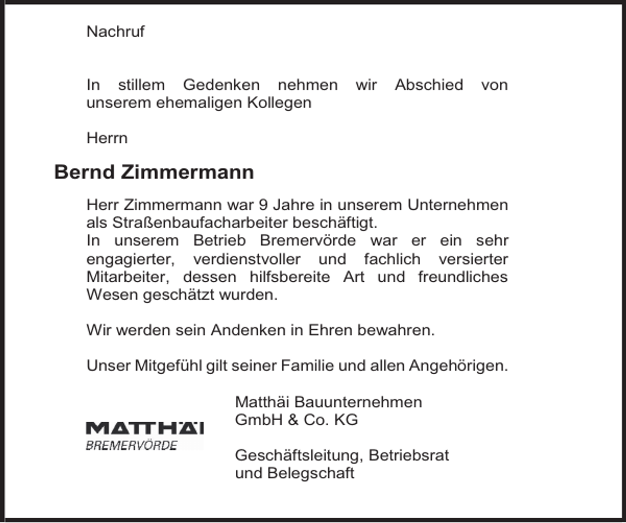 <p>Nachruf<br />In stillem Gedenken nehmen<br />unserem ehemaligen Kollegen</p><p>wir</p><p>Abschied</p><p>von</p><p>Herrn</p><p>Bernd Zimmermann<br />Herr Zimmermann war 9 Jahre in unserem Unternehmen<br />als Straßenbaufacharbeiter beschäftigt.<br />In unserem Betrieb Bremervörde war er ein sehr<br />engagierter, verdienstvoller und fachlich versierter<br />Mitarbeiter, dessen hilfsbereite Art und freundliches<br />Wesen geschätzt wurden.<br />Wir werden sein Andenken in Ehren bewahren.<br />Unser Mitgefühl gilt seiner Familie und allen Angehörigen.<br />Matthäi Bauunternehmen<br />GmbH &amp; Co. KG<br />Geschäftsleitung, Betriebsrat<br />und Belegschaft</p>