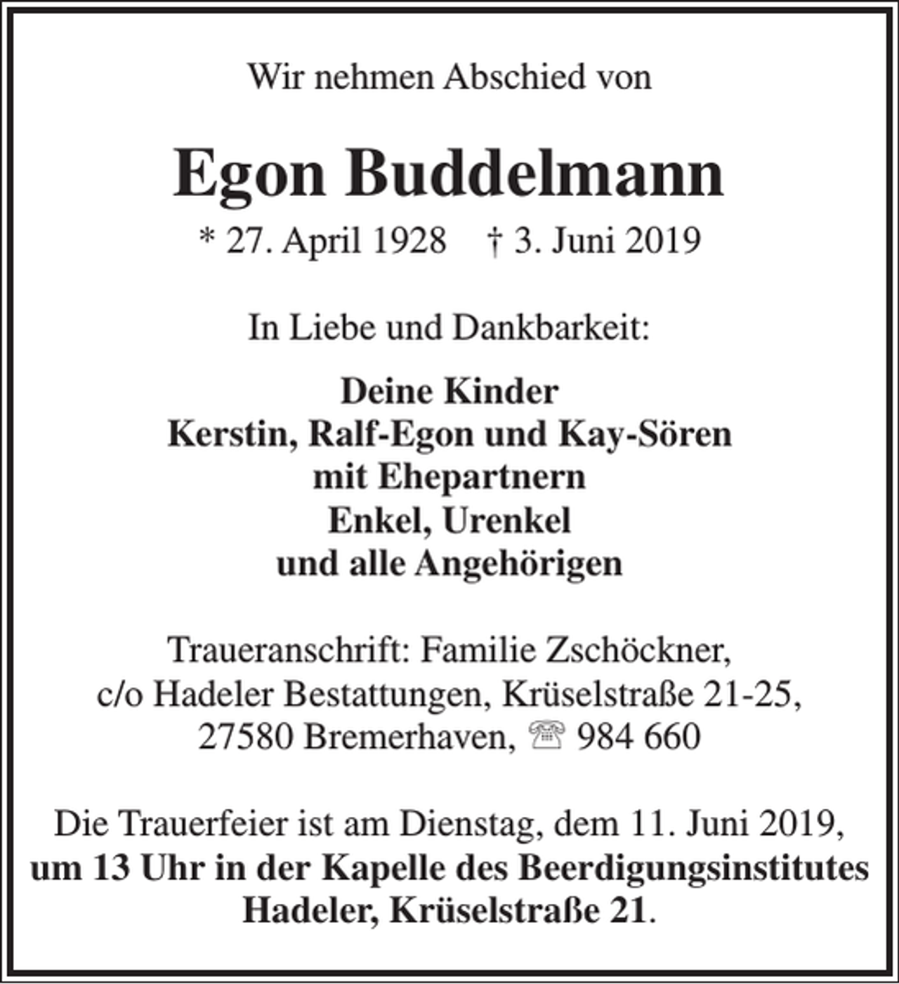 <p>Wir nehmen Abschied von</p><p>Egon Buddelmann<br />* 27. April 1928</p><p>† 3. Juni 2019</p><p>In Liebe und Dankbarkeit:<br />Deine Kinder<br />Kerstin, Ralf-Egon und Kay-Sören<br />mit Ehepartnern<br />Enkel, Urenkel<br />und alle Angehörigen<br />Traueranschrift: Familie Zschöckner,<br />c/o Hadeler Bestattungen, Krüselstraße 21-25,<br />27580 Bremerhaven,  984 660<br />Die Trauerfeier ist am Dienstag, dem 11. Juni 2019,<br />um 13 Uhr in der Kapelle des Beerdigungsinstitutes<br />Hadeler, Krüselstraße 21.</p>