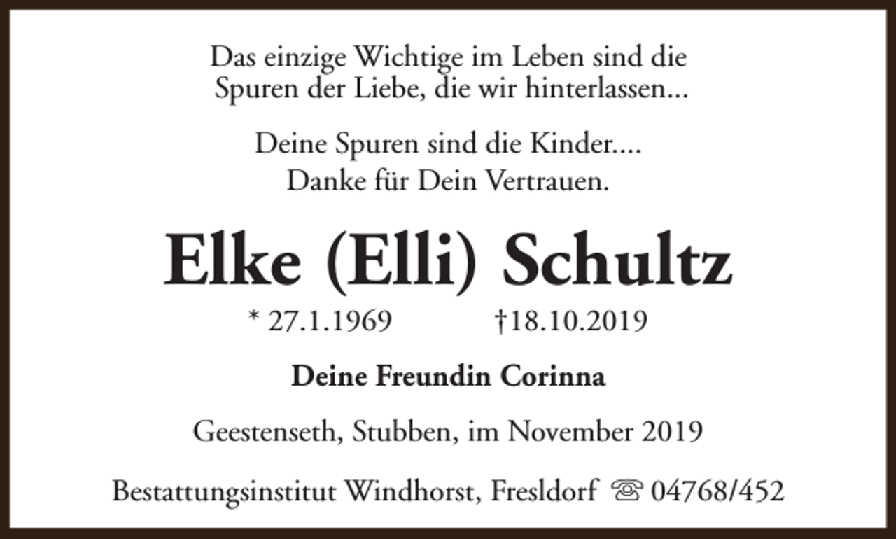 <p>Das einzige Wichtige im Leben sind die<br />Spuren der Liebe, die wir hinterlassen...<br />Deine Spuren sind die Kinder....<br />Danke für Dein Vertrauen.</p><p>Elke (Elli) Schultz<br />* 27.1.1969</p><p>†18.10.2019</p><p>Deine Freundin Corinna<br />Geestenseth, Stubben, im November 2019<br />Bestattungsinstitut Windhorst, Fresldorf s 04768/452</p>