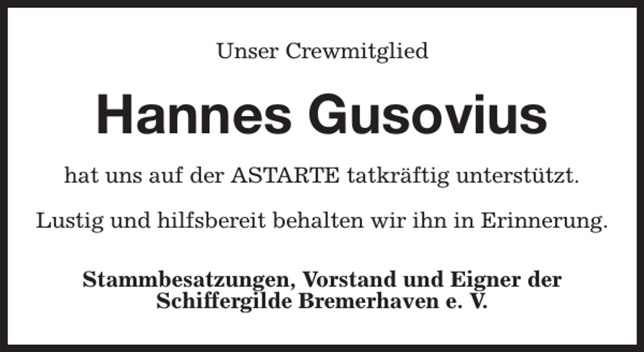 <p>Unser Crewmitglied</p><p>Hannes Gusovius<br />hat uns auf der ASTARTE tatkräftig unterstützt.<br />Lustig und hilfsbereit behalten wir ihn in Erinnerung.<br />Stammbesatzungen, Vorstand und Eigner der<br />Schiffergilde Bremerhaven e. V.</p>