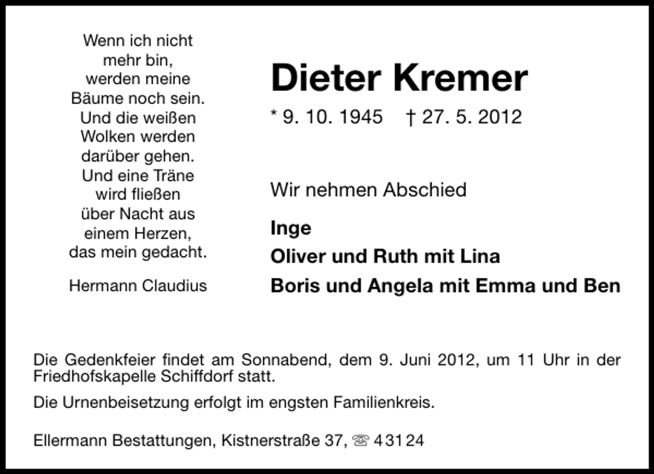 <p>Wenn ich nicht<br />mehr bin,<br />werden meine<br />Bäume noch sein.<br />Und die weißen<br />Wolken werden<br />darüber gehen.<br />Und eine Träne<br />wird ﬂießen<br />über Nacht aus<br />einem Herzen,<br />das mein gedacht.<br />Hermann Claudius</p><p>Dieter Kremer<br />* 9. 10. 1945</p><p>† 27. 5. 2012</p><p>Wir nehmen Abschied<br />Inge<br />Oliver und Ruth mit Lina<br />Boris und Angela mit Emma und Ben</p><p>Die Gedenkfeier ﬁndet am Sonnabend, dem 9. Juni 2012, um 11 Uhr in der<br />Friedhofskapelle Schiffdorf statt.<br />Die Urnenbeisetzung erfolgt im engsten Familienkreis.<br />Ellermann Bestattungen, Kistnerstraße 37,</p><p>4 31 24</p>