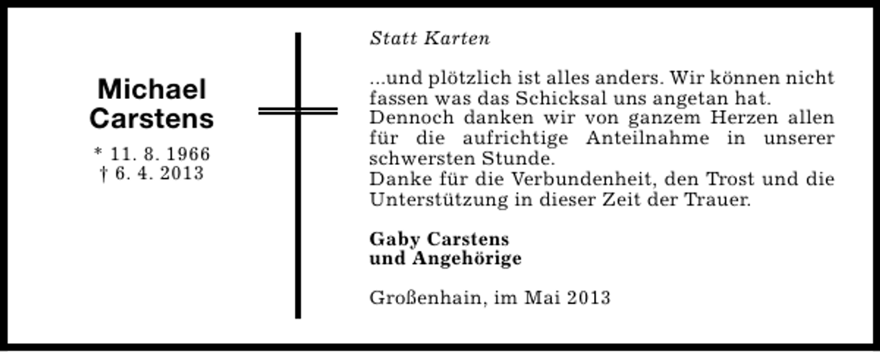 <p>Statt Karten</p><p>Michael<br />Carstens<br />* 11. 8. 1966<br />† 6. 4. 2013</p><p>...und plötzlich ist alles anders. Wir können nicht<br />fassen was das Schicksal uns angetan hat.<br />Dennoch danken wir von ganzem Herzen allen<br />für die aufrichtige Anteilnahme in unserer<br />schwersten Stunde.<br />Danke für die Verbundenheit, den Trost und die<br />Unterstützung in dieser Zeit der Trauer.<br />Gaby Carstens<br />und Angehörige<br />Großenhain, im Mai 2013</p>