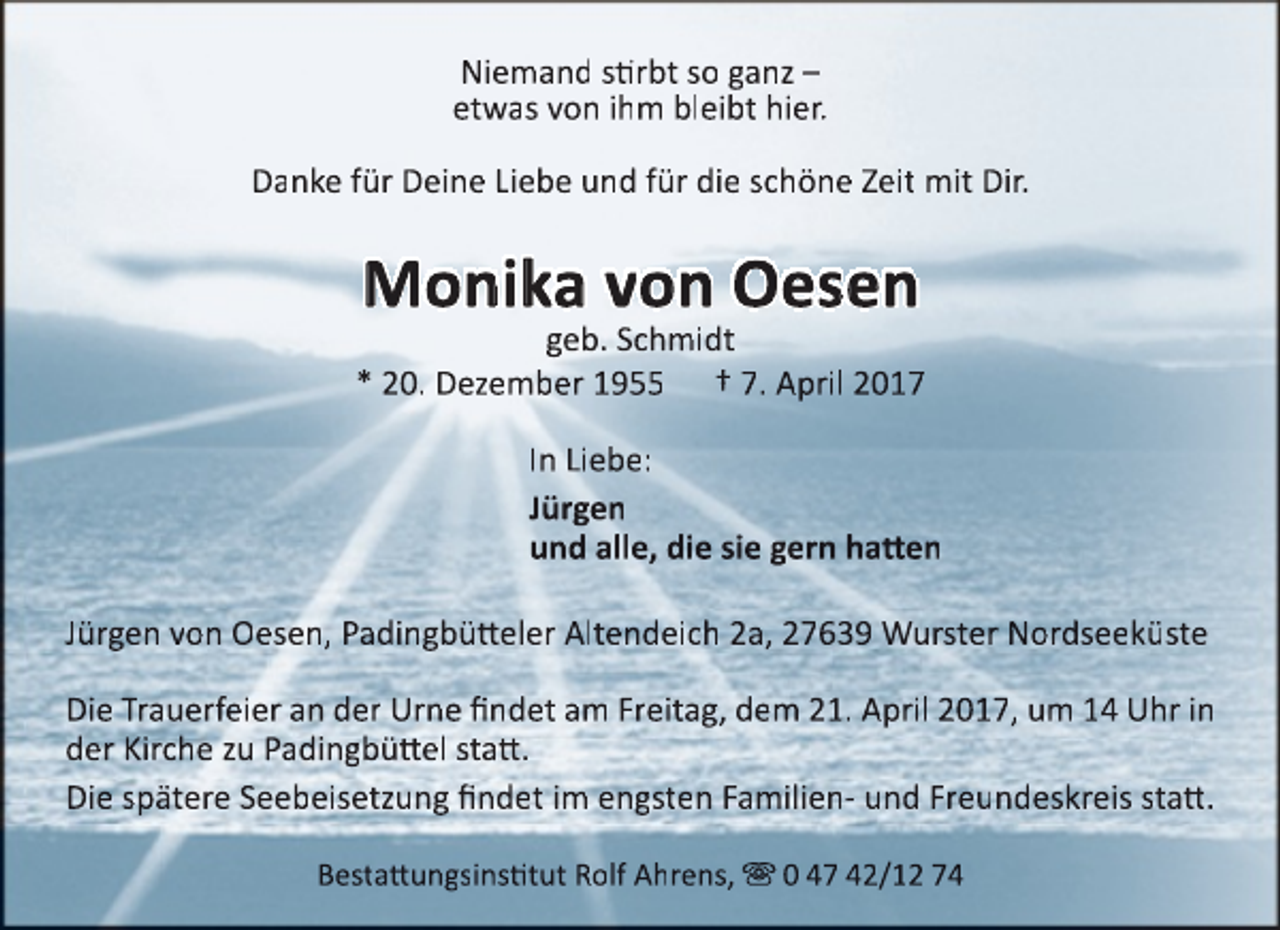 <p>Niemand stirbt so ganz –<br />etwas von ihm bleibt hier.<br />Danke für Deine Liebe und für die schöne Zeit mit Dir.</p><p>Monika von Oesen</p><p>geb. Schmidt<br />* 20. Dezember 1955 † 7. April 2017<br />In Liebe:<br />Jürgen<br />und alle, die sie gern hatten<br />Jürgen von Oesen, Padingbütteler Altendeich 2a, 27639 Wurster Nordseeküste<br />Die Trauerfeier an der Urne findet am Freitag, dem 21. April 2017, um 14 Uhr in<br />der Kirche zu Padingbüttel statt.<br />Die spätere Seebeisetzung findet im engsten Familien- und Freundeskreis statt.<br />Bestattungsinstitut Rolf Ahrens,  0 47 42/12 74</p>