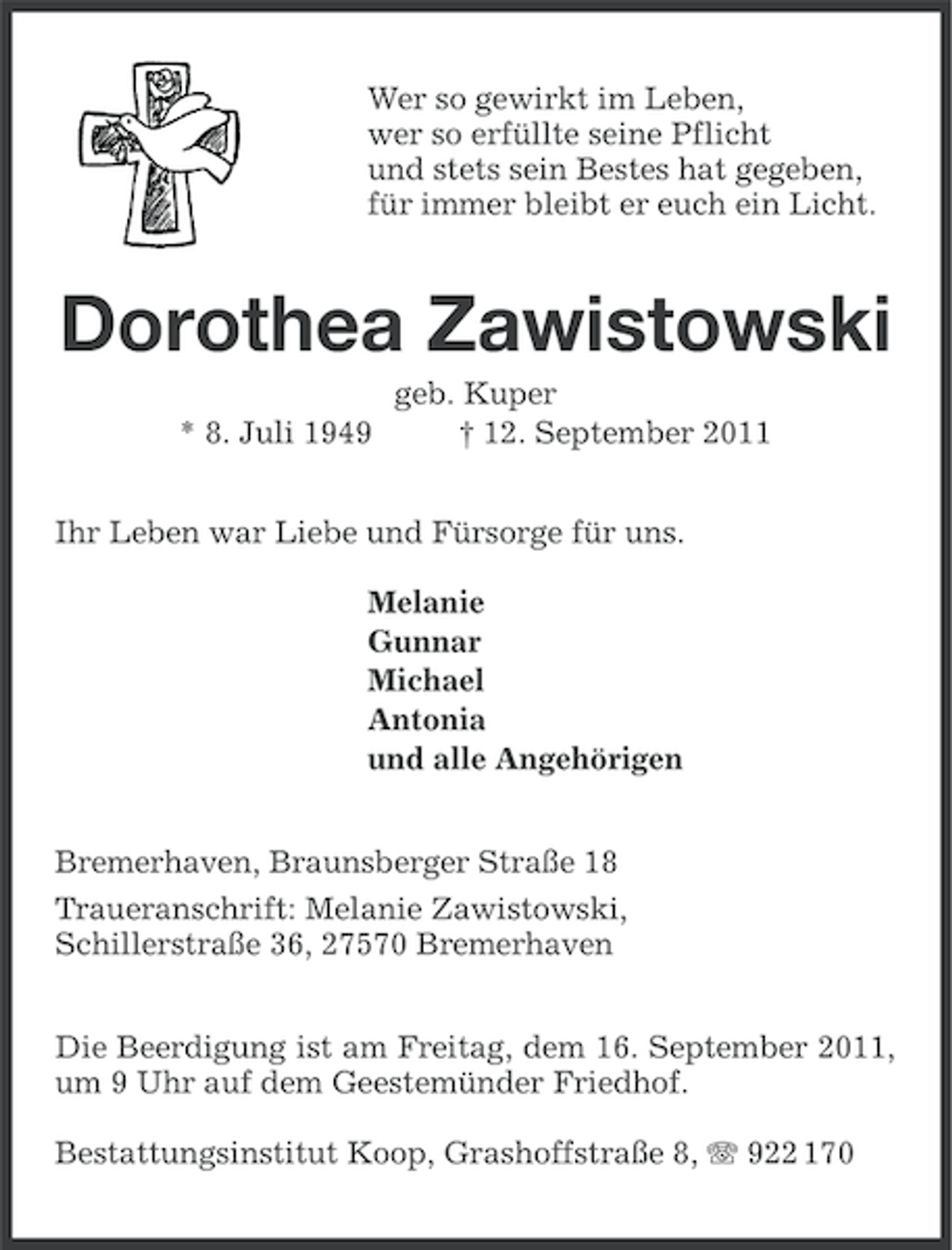 <p>Wer so gewirkt im Leben,<br />wer so erfüllte seine Pflicht<br />und stets sein Bestes hat gegeben,<br />für immer bleibt er euch ein Licht.</p><p>Dorothea Zawistowski<br />* 8. Juli 1949</p><p>geb. Kuper<br />† 12. September 2011</p><p>Ihr Leben war Liebe und Fürsorge für uns.<br />Melanie<br />Gunnar<br />Michael<br />Antonia<br />und alle Angehörigen<br />Bremerhaven, Braunsberger Straße 18<br />Traueranschrift: Melanie Zawistowski,<br />Schillerstraße 36, 27570 Bremerhaven<br />Die Beerdigung ist am Freitag, dem 16. September 2011,<br />um 9 Uhr auf dem Geestemünder Friedhof.<br />Bestattungsinstitut Koop, Grashoffstraße 8, 922 170</p>