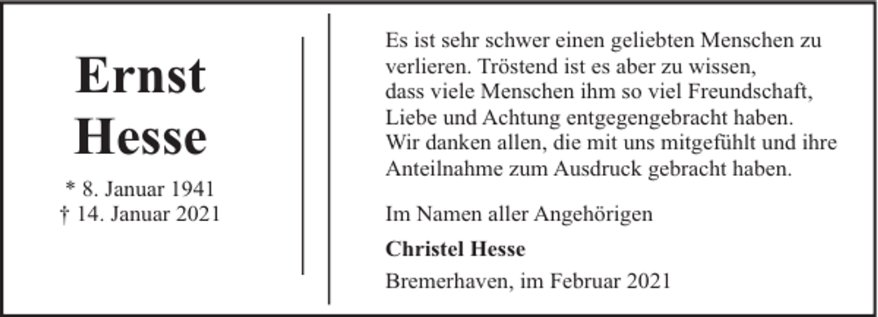 <p>Ernst<br />Hesse<br />* 8. Januar 1941<br />† 14. Januar 2021</p><p>Es ist sehr schwer einen geliebten Menschen zu<br />verlieren. Tröstend ist es aber zu wissen,<br />dass viele Menschen ihm so viel Freundschaft,<br />Liebe und Achtung entgegengebracht haben.<br />Wir danken allen, die mit uns mitgefühlt und ihre<br />Anteilnahme zum Ausdruck gebracht haben.<br />Im Namen aller Angehörigen<br />Christel Hesse<br />Bremerhaven, im Februar 2021</p>