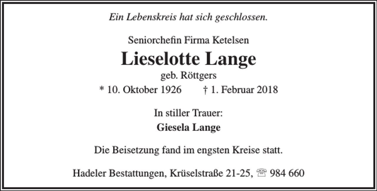 <p>Ein Lebenskreis hat sich geschlossen.<br />Seniorchefin Firma Ketelsen</p><p>Lieselotte Lange</p><p>geb. Röttgers<br />* 10. Oktober 1926<br />† 1. Februar 2018<br />In stiller Trauer:<br />Giesela Lange<br />Die Beisetzung fand im engsten Kreise statt.<br />Hadeler Bestattungen, Krüselstraße 21-25,  984 660</p>