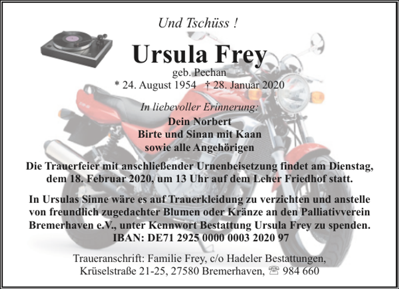 <p>Und Tschüss !</p><p>Ursula Frey</p><p>geb. Pechan<br />* 24. August 1954 † 28. Januar 2020<br />In liebevoller Erinnerung:<br />Dein Norbert<br />Birte und Sinan mit Kaan<br />sowie alle Angehörigen<br />Die Trauerfeier mit anschließender Urnenbeisetzung findet am Dienstag,<br />dem 18. Februar 2020, um 13 Uhr auf dem Leher Friedhof statt.<br />In Ursulas Sinne wäre es auf Trauerkleidung zu verzichten und anstelle<br />von freundlich zugedachter Blumen oder Kränze an den Palliativverein<br />Bremerhaven e.V., unter Kennwort Bestattung Ursula Frey zu spenden.<br />IBAN: DE71 2925 03 2020 97<br />Traueranschrift: Familie Frey, c/o Hadeler Bestattungen,<br />Krüselstraße 21-25, 27580 Bremerhaven, ' 984 660</p>