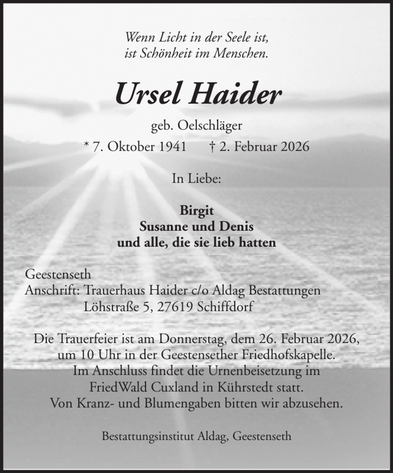 <p>Wenn Licht in der Seele ist,<br />ist Schönheit im Menschen.</p><p>Ursel Haider<br />geb. Oelschläger<br />* 7. Oktober 1941 † 2. Februar 2026<br />In Liebe:<br />Birgit<br />Susanne und Denis<br />und alle, die sie lieb hatten<br />Geestenseth<br />Anschrift: Trauerhaus Haider c/o Aldag Bestattungen<br />Löhstraße 5, 27619 Schiffdorf<br />Die Trauerfeier ist am Donnerstag, dem 26. Februar 2026,<br />um 10 Uhr in der Geestensether Friedhofskapelle.<br />Im Anschluss findet die Urnenbeisetzung im<br />FriedWald Cuxland in Kührstedt statt.<br />Von Kranz- und Blumengaben bitten wir abzusehen.<br />Bestattungsinstitut Aldag, Geestenseth</p>