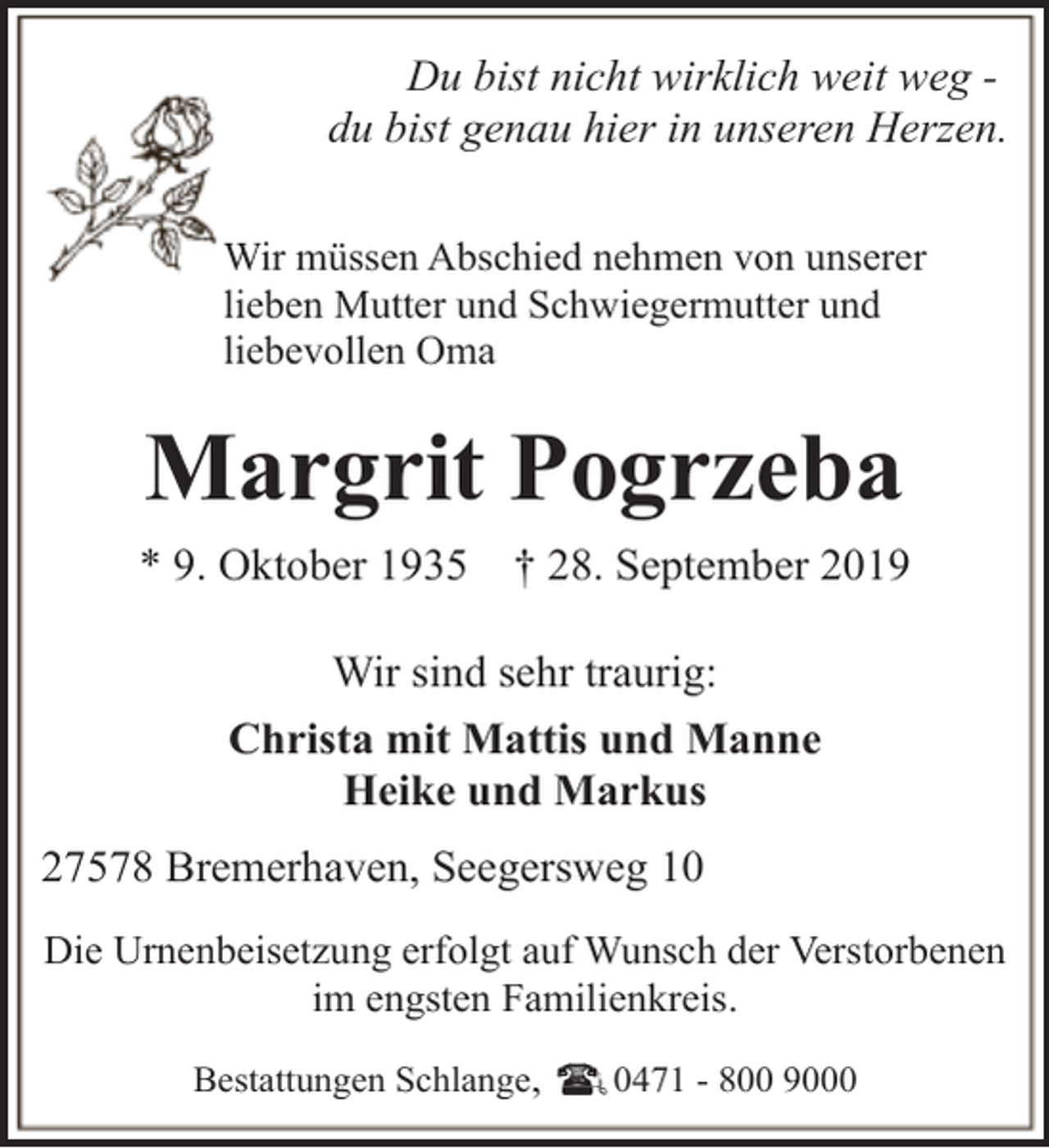 <p>Du bist nicht wirklich weit weg du bist genau hier in unseren Herzen.<br />Wir müssen Abschied nehmen von unserer<br />lieben Mutter und Schwiegermutter und<br />liebevollen Oma</p><p>Margrit Pogrzeba<br />* 9. Oktober 1935</p><p>† 28. September 2019</p><p>Wir sind sehr traurig:<br />Christa mit Mattis und Manne<br />Heike und Markus<br />27578 Bremerhaven, Seegersweg 10<br />Die Urnenbeisetzung erfolgt auf Wunsch der Verstorbenen<br />im engsten Familienkreis.<br />Bestattungen Schlange,</p><p>0471 - 800 9000</p>