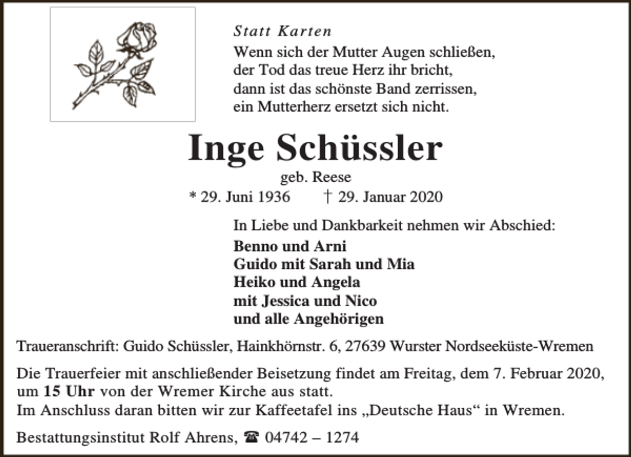 <p>S ta tt Ka r te n<br />Wenn sich der Mutter Augen schließen,<br />der Tod das treue Herz ihr bricht,<br />dann ist das schönste Band zerrissen,<br />ein Mutterherz ersetzt sich nicht.</p><p>Inge Schüssler<br />geb. Reese<br />* 29. Juni 1936<br />† 29. Januar 2020</p><p>In Liebe und Dankbarkeit nehmen wir Abschied:<br />Benno und Arni<br />Guido mit Sarah und Mia<br />Heiko und Angela<br />mit Jessica und Nico<br />und alle Angehörigen<br />Traueranschrift: Guido Schüssler, Hainkhörnstr. 6, 27639 Wurster Nordseeküste-Wremen<br />Die Trauerfeier mit anschließender Beisetzung findet am Freitag, dem 7. Februar 2020,<br />um 15 Uhr von der Wremer Kirche aus statt.<br />Im Anschluss daran bitten wir zur Kaffeetafel ins „Deutsche Haus“ in Wremen.<br />Bestattungsinstitut Rolf Ahrens,  04742 – 1274</p>