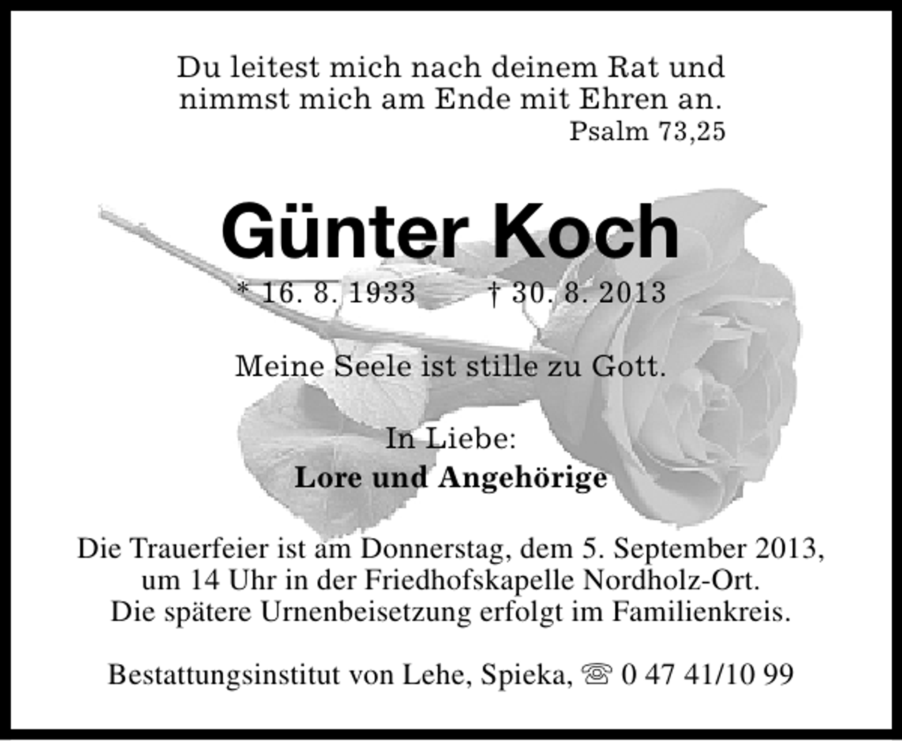 <p>Du leitest mich nach deinem Rat und<br />nimmst mich am Ende mit Ehren an.</p><p>Psalm 73,25</p><p>Günter Koch<br />* 16. 8. 1933</p><p>† 30. 8. 2013</p><p>Meine Seele ist stille zu Gott.<br />In Liebe:<br />Lore und Angehörige<br />Die Trauerfeier ist am Donnerstag, dem 5. September 2013,<br />um 14 Uhr in der Friedhofskapelle Nordholz-Ort.<br />Die spätere Urnenbeisetzung erfolgt im Familienkreis.<br />Bestattungsinstitut von Lehe, Spieka, s 0 47 41/10 99</p>