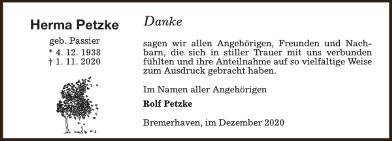 <p>Herma Petzke<br />geb. Passier<br />* 4. 12. 1938<br />† 1. 11. 2020</p><p>Danke<br />sagen wir allen Angehörigen, Freunden und Nachbarn, die sich in stiller Trauer mit uns verbunden<br />fühlten und ihre Anteilnahme auf so vielfältige Weise<br />zum Ausdruck gebracht haben.<br />Im Namen aller Angehörigen<br />Rolf Petzke<br />Bremerhaven, im Dezember 2020</p>